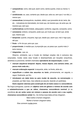  comparativas: como, (tal) qual, assim como, (tanto) quanto, (mais ou menos +)
que;
 condicionais: se, caso, contanto que, desde que, salvo se, sem que (= se não), a
menos que;
 consecutivas (consequência, resultado, efeito): que (precedido de tal, tanto, tão
etc. - indicadores de intensidade), de modo que, de maneira que, de sorte que, de
maneira que, sem que;
 conformativas (conformidade, adequação): conforme, segundo, consoante, como;
 concessiva: embora, conquanto, posto que, por muito que, se bem que, ainda
que, mesmo que;
 temporais: quando, enquanto, logo que, desde que, assim que, mal (= logo que),
até que;
 finais - a fim de que, para que, que;
 proporcionais: à medida que, à proporção que, ao passo que, quanto mais (+
tanto menos);
 integrantes - que, se.
Observe, entretanto, que a função de interligar orações não é exclusiva das
conjunções, muitas vezes essa função é desempenhada por locuções conjuntivas,
advérbios ou pronomes, também chamados operadores de sequenciação, a saber:
 marcam sequência temporal: depois, meses depois, uma semana antes, um
pouco mais cedo etc.;
 marcam ordenação espacial: à esquerda, atrás, na frente, atrás etc.;
 especificam a ordem dos assuntos no texto: primeiramente, em seguida, a
seguir, finalmente, por fim;
 introduzem um dado tema ou para mudar de assunto, na conversação: a
propósito, por falar nisso, mas voltando ao assunto, fazendo um parêntese.
Outro aspecto valoroso para construção de um texto coeso é a concordância.
Na língua portuguesa, quando um adjetivo varia em gênero e número de acordo com
o substantivo/nome a que se refere, chamamos concordância nominal, já na
ocorrência de um verbo variar em número e pessoa de acordo com o seu sujeito,
chamamos concordância verbal. Ex.: As minhas duas belas primas chegaram.
Bela mulher e homem chegaram.
Mulher e homem chegaram belos.
Elas comeram muitas jacas.
 