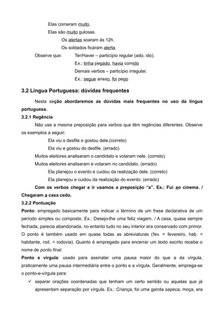 Elas comeram muito.
Elas são muito gulosas.
Os alertas soaram às 12h.
Os soldados ficaram alerta.
Observe que: Ter/Haver – particípio regular (ado, ido).
Ex.: tinha pegado, havia comido
Demais verbos – particípio irregular.
Ex.: segue anexo, foi pego
3.2 Língua Portuguesa: dúvidas frequentes
Nesta seção abordaremos as dúvidas mais frequentes no uso da língua
portuguesa.
3.2.1 Regência
Não use a mesma preposição para verbos que têm regências diferentes. Observe
os exemplos a seguir:
Ela viu o desfile e gostou dele.(correto)
Ela viu e gostou do desfile. (errado)
Muitos eleitores analisaram o candidato e votaram nele. (correto)
Muitos eleitores analisaram e votaram no candidato. (errado)
Ela planejou o evento e cuidou da realização dele. (correto)
Ela planejou e cuidou da realização do evento. (errado)
Com os verbos chegar e ir usamos a preposição “a”. Ex.: Fui ao cinema. /
Chegaram a casa cedo.
3.2.2 Pontuação
Ponto: empregado basicamente para indicar o término de um frase declarativa de um
período simples ou composto. Ex.: Desejo-lhe uma feliz viagem. / A casa, quase sempre
fechada, parecia abandonada, no entanto tudo no seu interior era conservado com primor.
O ponto é também usado em quase todas as abreviaturas (fev. = fevereiro, hab. =
habitante, rod. = rodovia). Quanto é empregado para encerrar um texto escrito recebe o
nome de ponto final.
Ponto e vírgula: usado para assinalar uma pausa maior do que a da vírgula,
praticamente uma pausa intermediária entre o ponto e a vírgula. Geralmente, emprega-se
o ponto-e-vírgula para:
 separar orações coordenadas que tenham um certo sentido ou aquelas que já
apresentam separação por vírgula. Ex.: Criança, foi uma garota sapeca; moça, era
 