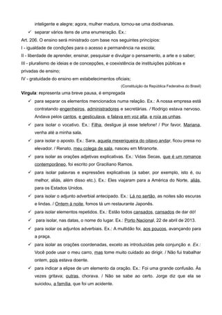 inteligente e alegre; agora, mulher madura, tornou-se uma doidivanas.
 separar vários itens de uma enumeração. Ex.:
Art. 206. O ensino será ministrado com base nos seguintes princípios:
I - igualdade de condições para o acesso e permanência na escola;
II - liberdade de aprender, ensinar, pesquisar e divulgar o pensamento, a arte e o saber;
III - pluralismo de ideias e de concepções, e coexistência de instituições públicas e
privadas de ensino;
IV - gratuidade do ensino em estabelecimentos oficiais;
(Constituição da República Federativa do Brasil)
Vírgula: representa uma breve pausa, é empregada
 para separar os elementos mencionados numa relação. Ex.: A nossa empresa está
contratando engenheiros, administradores e secretárias. / Rodrigo estava nervoso.
Andava pelos cantos, e gesticulava, e falava em voz alta, e roía as unhas.
 para isolar o vocativo. Ex.: Filha, desligue já esse telefone! / Por favor, Mariana,
venha até a minha sala.
 para isolar o aposto. Ex.: Sara, aquela mexeriqueira do oitavo andar, ficou presa no
elevador. / Renato, meu colega de sala, nasceu em Miranorte.
 para isolar as orações adjetivas explicativas. Ex.: Vidas Secas, que é um romance
contemporâneo, foi escrito por Graciliano Ramos.
 para isolar palavras e expressões explicativas (a saber, por exemplo, isto é, ou
melhor, aliás, além disso etc.). Ex.: Eles viajaram para a América do Norte, aliás,
para os Estados Unidos.
 para isolar o adjunto adverbial antecipado. Ex.: Lá no sertão, as noites são escuras
e lindas. / Ontem à noite, fomos tá um restaurante Japonês.
 para isolar elementos repetidos. Ex.: Estão todos cansados, cansados de dar dó!
 para isolar, nas datas, o nome do lugar. Ex.: Porto Nacional, 22 de abril de 2013.
 para isolar os adjuntos adverbiais. Ex.: A multidão foi, aos poucos, avançando para
a praça.
 para isolar as orações coordenadas, exceto as introduzidas pela conjunção e. Ex.:
Você pode usar o meu carro, mas tome muito cuidado ao dirigir. / Não fui trabalhar
ontem, pois estava doente.
 para indicar a elipse de um elemento da oração. Ex.: Foi uma grande confusão. Às
vezes gritava; outras, chorava. / Não se sabe ao certo. Jorge diz que ela se
suicidou, a família, que foi um acidente.
 