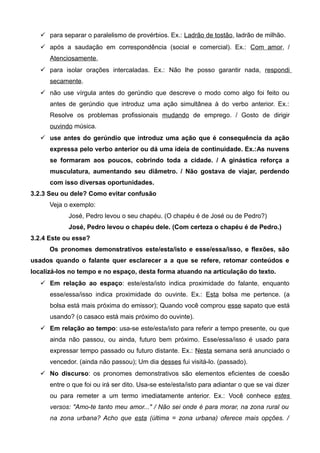  para separar o paralelismo de provérbios. Ex.: Ladrão de tostão, ladrão de milhão.
 após a saudação em correspondência (social e comercial). Ex.: Com amor, /
Atenciosamente,
 para isolar orações intercaladas. Ex.: Não lhe posso garantir nada, respondi
secamente.
 não use vírgula antes do gerúndio que descreve o modo como algo foi feito ou
antes de gerúndio que introduz uma ação simultânea à do verbo anterior. Ex.:
Resolve os problemas profissionais mudando de emprego. / Gosto de dirigir
ouvindo música.
 use antes do gerúndio que introduz uma ação que é consequência da ação
expressa pelo verbo anterior ou dá uma ideia de continuidade. Ex.:As nuvens
se formaram aos poucos, cobrindo toda a cidade. / A ginástica reforça a
musculatura, aumentando seu diâmetro. / Não gostava de viajar, perdendo
com isso diversas oportunidades.
3.2.3 Seu ou dele? Como evitar confusão
Veja o exemplo:
José, Pedro levou o seu chapéu. (O chapéu é de José ou de Pedro?)
José, Pedro levou o chapéu dele. (Com certeza o chapéu é de Pedro.)
3.2.4 Este ou esse?
Os pronomes demonstrativos este/esta/isto e esse/essa/isso, e flexões, são
usados quando o falante quer esclarecer a a que se refere, retomar conteúdos e
localizá-los no tempo e no espaço, desta forma atuando na articulação do texto.
 Em relação ao espaço: este/esta/isto indica proximidade do falante, enquanto
esse/essa/isso indica proximidade do ouvinte. Ex.: Esta bolsa me pertence. (a
bolsa está mais próxima do emissor); Quando você comprou esse sapato que está
usando? (o casaco está mais próximo do ouvinte).
 Em relação ao tempo: usa-se este/esta/isto para referir a tempo presente, ou que
ainda não passou, ou ainda, futuro bem próximo. Esse/essa/isso é usado para
expressar tempo passado ou futuro distante. Ex.: Nesta semana será anunciado o
vencedor. (ainda não passou); Um dia desses fui visitá-lo. (passado).
 No discurso: os pronomes demonstrativos são elementos eficientes de coesão
entre o que foi ou irá ser dito. Usa-se este/esta/isto para adiantar o que se vai dizer
ou para remeter a um termo imediatamente anterior. Ex.: Você conhece estes
versos: "Amo-te tanto meu amor..." / Não sei onde é para morar, na zona rural ou
na zona urbana? Acho que esta (última = zona urbana) oferece mais opções. /
 