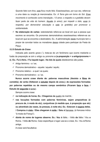 Quando falei com Ana, esta ficou muito feliz. Esse/essa/isso, por sua vez, refere-se
a uma ideia ou oração já mencionados. Ex: A Terra gira em torno do Sol. Esse
movimento é conhecido como translação. / O amor, o respeito e a gratidão devem
fazer parte da vida do homem. Aquele (o amor), por impedir o ódio, esse (o
respeito), por demonstrar educação e este (a gratidão) por promover a
solidariedade.
 Na elaboração de cartas: este/esta/isto refere-se ao local em que a pessoa que
escreve se encontra. Os pronomes demonstrativos esse/essa/isso referem-se ao
local em que se encontra o destinatário. Ex.: A administração deste município tem o
prazer de convidar todos os moradores dessa cidade para participar da Festa do
Pequi.
3.2.5 Estudo da Crase
Indicada pelo acento grave (`), trata-se de um fenômeno que ocorre mediante a
fusão da preposição a com o artigo ou pronome a (a-preposição + a-artigo/pronome =
à). Ex.: Fui à feira. / Fui àquele lugar. / As leis às quais obedecemos são justas.
 Artigo feminino – a / as;
 Pronome demostrativo – aquele / aquela / aquilo;
 Pronome relativo – a qual / as quais;
 Pronome demostrativo – a / as.
Nunca ocorre crase diante de: palavras masculinas (Assisto a filme de
comédia); de verbo (Voltaram a estudar depois de anos.); de expressões formadas
por palavras repetidas ou de mesmo campo semântico (Ficaram face a face. /
Estudo de segunda a sexta).
Sempre ocorre crase:
 na indicação de horas. Ex.: Chegamos às quatro da manhã.;
 nas locuções formadas com palavras femininas, sejam prepositivas (à
procura de, à moda de etc), conjuntivas (à medida que, à proporção que etc)
ou adverbiais (às vezes, às pressas, à noite etc). Ex.: Estavam à espera deles.
/ Comprou à vista. / Eles chegaram à noite. / Saiu à francesa. (à francesa indica
“à moda da França”).
 diante de nome de lugares observe. Ex.: Vou à Itália. - Volto da Itália / Vou a
Roma. / Volta de Roma. Caso especifique o lugar usa-se a crase. Ex.: Vou à Roma
antiga.
A crase será facultativa:
 