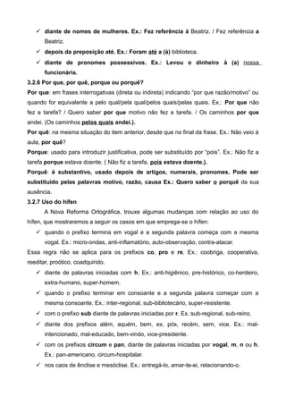  diante de nomes de mulheres. Ex.: Fez referência à Beatriz. / Fez referência a
Beatriz.
 depois da preposição até. Ex.: Foram até a (à) biblioteca.
 diante de pronomes possessivos. Ex.: Levou o dinheiro à (a) nossa
funcionária.
3.2.6 Por que, por quê, porque ou porquê?
Por que: em frases interrogativas (direta ou indireta) indicando “por que razão/motivo” ou
quando for equivalente a pelo qual/pela qual/pelos quais/pelas quais. Ex.: Por que não
fez a tarefa? / Quero saber por que motivo não fez a tarefa. / Os caminhos por que
andei. (Os caminhos pelos quais andei.).
Por quê: na mesma situação do item anterior, desde que no final da frase. Ex.: Não veio à
aula, por quê?
Porque: usado para introduzir justificativa, pode ser substituído por “pois”. Ex.: Não fiz a
tarefa porque estava doente. ( Não fiz a tarefa, pois estava doente.).
Porquê: é substantivo, usado depois de artigos, numerais, pronomes. Pode ser
substituído pelas palavras motivo, razão, causa Ex.: Quero saber o porquê da sua
ausência.
3.2.7 Uso do hífen
A Nova Reforma Ortográfica, trouxe algumas mudanças com relação ao uso do
hífen, que mostraremos a seguir os casos em que emprega-se o hífen:
 quando o prefixo termina em vogal e a segunda palavra começa com a mesma
vogal. Ex.: micro-ondas, anti-inflamatório, auto-observação, contra-atacar.
Essa regra não se aplica para os prefixos co, pro e re. Ex.: coobriga, cooperativa,
reeditar, proótico, coadquirido.
 diante de palavras iniciadas com h. Ex.: anti-higiênico, pre-histórico, co-herdeiro,
extra-humano, super-homem.
 quando o prefixo terminar em consoante e a segunda palavra começar com a
mesma consoante. Ex.: inter-regional, sub-bibliotecário, super-resistente.
 com o prefixo sub diante de palavras iniciadas por r. Ex.:sub-regional, sub-reino.
 diante dos prefixos além, aquém, bem, ex, pós, recém, sem, vice. Ex.: mal-
intencionado, mal-educado, bem-vindo, vice-presidente.
 com os prefixos circum e pan, diante de palavras iniciadas por vogal, m, n ou h.
Ex.: pan-americano, circum-hospitalar.
 nos caos de ênclise e mesóclise. Ex.: entregá-lo, amar-te-ei, relacionando-o.
 