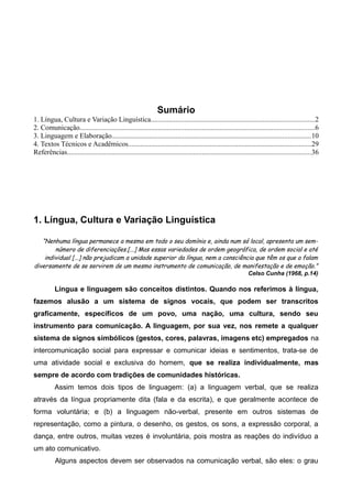 Sumário
1. Língua, Cultura e Variação Linguística............................................................................................2
2. Comunicação....................................................................................................................................6
3. Linguagem e Elaboração................................................................................................................10
4. Textos Técnicos e Acadêmicos.......................................................................................................29
Referências.........................................................................................................................................36
1. Língua, Cultura e Variação Linguística
“Nenhuma língua permanece a mesma em todo o seu domínio e, ainda num só local, apresenta um sem-
número de diferenciações.[...] Mas essas variedades de ordem geográfica, de ordem social e até
individual [...] não prejudicam a unidade superior da língua, nem a consciência que têm os que a falam
diversamente de se servirem de um mesmo instrumento de comunicação, de manifestação e de emoção.”
Celso Cunha (1968, p.14)
Língua e linguagem são conceitos distintos. Quando nos referimos à língua,
fazemos alusão a um sistema de signos vocais, que podem ser transcritos
graficamente, específicos de um povo, uma nação, uma cultura, sendo seu
instrumento para comunicação. A linguagem, por sua vez, nos remete a qualquer
sistema de signos simbólicos (gestos, cores, palavras, imagens etc) empregados na
intercomunicação social para expressar e comunicar ideias e sentimentos, trata-se de
uma atividade social e exclusiva do homem, que se realiza individualmente, mas
sempre de acordo com tradições de comunidades históricas.
Assim temos dois tipos de linguagem: (a) a linguagem verbal, que se realiza
através da língua propriamente dita (fala e da escrita), e que geralmente acontece de
forma voluntária; e (b) a linguagem não-verbal, presente em outros sistemas de
representação, como a pintura, o desenho, os gestos, os sons, a expressão corporal, a
dança, entre outros, muitas vezes é involuntária, pois mostra as reações do indivíduo a
um ato comunicativo.
Alguns aspectos devem ser observados na comunicação verbal, são eles: o grau
 