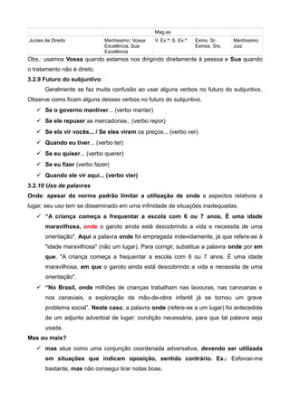 Mag.as
Juízes de Direito Meritíssimo; Vossa
Excelência; Sua
Excelência
V. Ex.ª; S. Ex.ª Exmo. Sr.
Exmos. Srs.
Meritíssimo
Juiz
Obs.: usamos Vossa quando estamos nos dirigindo diretamente à pessoa e Sua quando
o tratamento não é direto.
3.2.9 Futuro do subjuntivo:
Geralmente se faz muita confusão ao usar alguns verbos no futuro do subjuntivo.
Observe como ficam alguns desses verbos no futuro do subjuntivo.
 Se o governo mantiver... (verbo manter)
 Se ele repuser as mercadorias.. (verbo repor)
 Se ela vir vocês... / Se eles virem os preços... (verbo ver)
 Quando eu tiver... (verbo ter)
 Se eu quiser... (verbo querer)
 Se eu fizer (verbo fazer)
 Quando ele vir aqui... (verbo vier)
3.2.10 Uso de palavras
Onde: apesar da norma padrão limitar a utilização de onde a aspectos relativos a
lugar, seu uso tem se disseminado em uma infinidade de situações inadequadas.
 “A criança começa a frequentar a escola com 6 ou 7 anos. É uma idade
maravilhosa, onde o garoto ainda está descobrindo a vida e necessita de uma
orientação". Aqui a palavra onde foi empregada indevidamente, já que refere-se à
"idade maravilhosa" (não um lugar). Para corrigir, substitua a palavra onde por em
que. "A criança começa a frequentar a escola com 6 ou 7 anos. É uma idade
maravilhosa, em que o garoto ainda está descobrindo a vida e necessita de uma
orientação".
 “No Brasil, onde milhões de crianças trabalham nas lavouras, nas carvoarias e
nos canaviais, a exploração da mão-de-obra infantil já se tornou um grave
problema social”. Neste caso, a palavra onde (refere-se a um lugar) foi antecedida
de um adjunto adverbial de lugar: condição necessária, para que tal palavra seja
usada.
Mas ou mais?
 mas atua como uma conjunção coordenada adversativa, devendo ser utilizada
em situações que indicam oposição, sentido contrário. Ex.: Esforcei-me
bastante, mas não consegui tirar notas boas.
 