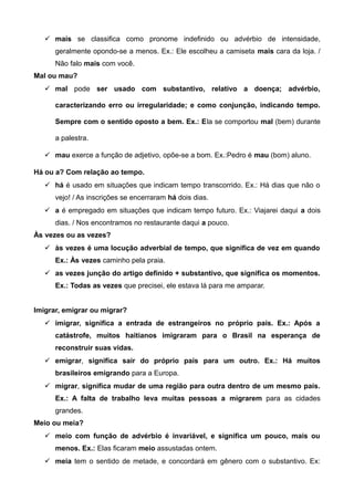 mais se classifica como pronome indefinido ou advérbio de intensidade,
geralmente opondo-se a menos. Ex.: Ele escolheu a camiseta mais cara da loja. /
Não falo mais com você.
Mal ou mau?
 mal pode ser usado com substantivo, relativo a doença; advérbio,
caracterizando erro ou irregularidade; e como conjunção, indicando tempo.
Sempre com o sentido oposto a bem. Ex.: Ela se comportou mal (bem) durante
a palestra.
 mau exerce a função de adjetivo, opõe-se a bom. Ex.:Pedro é mau (bom) aluno.
Há ou a? Com relação ao tempo.
 há é usado em situações que indicam tempo transcorrido. Ex.: Há dias que não o
vejo! / As inscrições se encerraram há dois dias.
 a é empregado em situações que indicam tempo futuro. Ex.: Viajarei daqui a dois
dias. / Nos encontramos no restaurante daqui a pouco.
Às vezes ou as vezes?
 às vezes é uma locução adverbial de tempo, que significa de vez em quando
Ex.: Às vezes caminho pela praia.
 as vezes junção do artigo definido + substantivo, que significa os momentos.
Ex.: Todas as vezes que precisei, ele estava lá para me amparar.
Imigrar, emigrar ou migrar?
 imigrar, significa a entrada de estrangeiros no próprio país. Ex.: Após a
catástrofe, muitos haitianos imigraram para o Brasil na esperança de
reconstruir suas vidas.
 emigrar, significa sair do próprio país para um outro. Ex.: Há muitos
brasileiros emigrando para a Europa.
 migrar, significa mudar de uma região para outra dentro de um mesmo país.
Ex.: A falta de trabalho leva muitas pessoas a migrarem para as cidades
grandes.
Meio ou meia?
 meio com função de advérbio é invariável, e significa um pouco, mais ou
menos. Ex.: Elas ficaram meio assustadas ontem.
 meia tem o sentido de metade, e concordará em gênero com o substantivo. Ex:
 