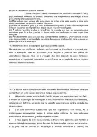 própria sociedade em que está inserido.
(José de Ávila Aguiar Coimbra – Fronteiras da Ética, São Paulo, Editora SENAC, 2002)
(a) A sociedade moderna, no entanto, proclamou sua independência em relação a esse
pensamento religioso predominante.
(b) Mesmo hoje, nem sempre são muito claros os limites entre essa moral e a ética, pois
vários pensadores partem de conceitos diferentes
(c) Não é de estranhar, pois, que tanto a administração pública quanto a iniciativa privada
estejam ocupando-se de problemas éticos e suas respectivas soluções.
(d) A ciência também produz a ignorância na medida em que as especializações
caminham para fora dos grandes contextos reais, das realidades e suas respectivas
soluções.
(e) Paradoxalmente, cada avanço dos conhecimentos científicos, unidirecionais produz
mais desorientação e perplexidade na esfera das ações a implementar, para as quais se
pressupõe acerto e segurança.
15. Reescreva o texto a seguir para que fique coerente e coeso.
Na hierarquia dos problemas nacionais, nenhum eleva de importância e gravidade que
nem a educação. Nem os econômico pode disputar a primazia nos planos de
reconstrução nacional. Pois, se a evolução dos país depende de suas condições
econômicas, é impossível desenvolver a econômicas ou a produção sem o preparo
intensivo das forças culturais.
16. Os trechos abaixo compõem um texto, mas estão desordenados. Ordene-os para que
componham um texto coeso e coerente e indique a opção correta.
( ) O primeiro desses presidentes foi Getúlio Vargas, que soube promover, com êxito,
o modelo de substituição de importações e abriu o caminho da industrialização brasileira,
colocando, em definitivo, um ponto final na vocação exclusivamente agrária herdada dos
idos da colônia.
( ) O ciclo econômico subsequente que nos surpreendeu, sem dúvida, foi a
modernização conservadora levada à prática pelos militares, de forte coloração
nacionalista e alicerçado nas grandes empresas estatais.
( ) Hoje, depois de todo esse percurso, o Brasil é uma economia que mantém a
enorme vitalidade do passado, porém, há mais de duas décadas, procura, sem encontrar,
o fio para sair do labirinto da estagnação e retomar novamente o caminho do
 