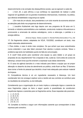 desenvolvimento e da correção dos desequilíbrios sociais, que se agravam a cada dia.
( ) Com JK, o país afirmou a sua confiança na capacidade de realizar e pôde
negociar em igualdade com os grandes investidores internacionais, mostrando, na prática,
que oferecia rentabilidade e segurança ao capital.
( ) Em mais de um século, dois presidentes e um ciclo recente da economia atraíram
as atenções pelo êxito nos programas de desenvolvimento.
( ) Juscelino Kubitschek veio logo depois com seu programa de 50 anos em 5,
tornando a indústria automobilística uma realidade, construindo moderna infra-estrutura e
promovendo a arrancada de setores estratégicos, como a siderurgia, o petróleo e a
energia elétrica.
(Emerson Kapaz, “Dedos cruzados” in: Revista Política Democrática nº 6, p. 39)
17. Os fragmentos abaixo, adaptados de VEJA, 13/2/2002, constituem um texto, mas
estão ordenados aleatoriamente.
I. Para chefes, o caso é ainda mais complexo. Os que acham que seus subordinados
nunca entendem o que eles falam precisam ficar atentos à própria conduta. Talvez o
problema seja tanto de habilidade quanto de falta de comunicação.
II. E você? Está pronto para coordenar uma equipe ou para relatar a um grupo as
propostas de seu departamento? Se a resposta é não, cuide-se. Corra atrás de cursos de
liderança, compre livros que lhe ensinem a expressar suas ideias claramente.
III. O caixa da agência bancária é o mais indicado para liderar a equipe que vai propor
alteração no desenho da área de atendimento ao público, onde ficam as filas. O faxineiro
deve tomar a frente do pessoal que decidirá o local mais adequado para estocar material
de limpeza.
IV. Competência técnica é só um ingrediente necessário à liderança. Um bom
coordenador tem de conseguir explicar como a tarefa sob seu controle vai contribuir para
os resultados da companhia, ou da instituição.
Considerando que a organização de um texto implica a ordenação lógica e coerente de
seus fragmentos, julgue os itens a seguir quanto à possibilidade de constituírem
sequências lógicas e coerentes para os fragmentos acima. Duas respostas são possíveis.
( ). I, II, IV, III.
( ) I, III, II, IV.
( ) II, III, IV, I.
( ) III, I, II, IV.
( ) IV, III, I, II.
18. Complete os trechos a seguir com informações coerente que correspondem à ideia
expressa pelo conectivo.
 