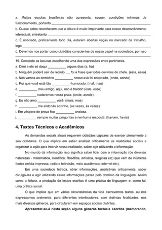 a. Muitas escolas brasileiras não apresenta, sequer, condições mínimas de
funcionamento, portanto
b. Quase todos reconhecem que a leitura é muito importante para nosso desenvolvimento
intelectual, entretanto
c. É noticiado, praticamente todo dia, estarem abertas vagas no mercado de trabalho,
logo
d. Devemos nos portar como cidadãos conscientes de nosso papel na sociedade, por isso
19. Complete as lacunas escolhendo uma das expressões entre parêntesis.
a. Direi a ele só daqui __________ alguns dias (a, há)
b. Ninguém poderá sair do recinto, __ foi a frase que todos ouvimos do chefe. (esta, essa)
c. Nós vamos ao cemitério __________ nosso avô foi enterrado. (onde, aonde)
d. Por que você está tão __________-humorado. (mal, mau)
e. __________ meu amigo, aqui, não é traidor! (este, esse)
f. __________ nadaremos nessa praia. (onde, aonde)
g. Eu não amo __________ você. (mais, mas)
h. __________ me sinto tão sozinho. (as vezes, às vezes)
i. Em véspera de prova fico __________ ansiosa.
j. __________ sempre muitas perguntas e nenhuma resposta. (haviam, havia)
4. Textos Técnicos e Acadêmicos
As demandas sociais atuais requerem cidadãos capazes de exercer plenamente a
sua cidadania. O que implica em saber analisar criticamente as realidades sociais e
organizar a ação para intervir nessa realidade, saber agir utilizando a informação.
No mundo da informação isso significa saber lidar com a informação (de diversas
naturezas - matemática, científica, filosófica, artística, religiosa etc) que vem de inúmeras
fontes (mídia impressa, radio e televisão, meio acadêmico, internet etc).
Em uma sociedade letrada, obter informações, analisá-las criticamente, saber
divulgá-las e agir utilizando essas informações passa pelo domínio da linguagem. Assim
como a leitura, a produção de textos escritos é uma prática de linguagem e, como tal,
uma prática social.
O que implica que em várias circunstâncias da vida escrevemos textos, ou nos
expressamos oralmente, para diferentes interlocutores, com distintas finalidades, nos
mais diversos gêneros, para circularem em espaços sociais distintos.
Apresentar-se-á nesta seção alguns gêneros textuais escritos (memorando,
 