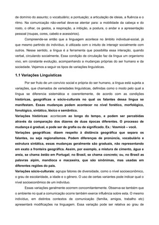 de domínio do assunto; o vocabulário; a pontuação; a articulação de ideias, a fluência e o
ritmo. Na comunicação não-verbal deve-se atentar para: a mobilidade da cabeça e do
rosto, o olhar, os gestos, a respiração, a inibição, a postura, o andar e a apresentação
pessoal (roupas, cores, cabelo e acessórios).
Compreende-se então que a linguagem acontece no âmbito individual-social, já
que mesmo partindo do indivíduo, é utilizada com o intuito de interagir socialmente com
outros. Nesse sentido, a língua é a ferramenta que possibilita essa interação, quando
verbal, circulando socialmente. Essa condição de circulação faz da língua um organismo
vivo, em constante evolução, acompanhando a mudanças próprias do ser humano e da
sociedade. Vejamos a seguir os tipos de variações linguísticas.
1.1 Variações Linguísticas
Por ser fruto de um convívio social e própria do ser humano, a língua está sujeita a
variações, que chamados de variedades linguísticas, definidas como o modo pelo qual a
língua se diferencia sistemática e coerentemente, de acordo com as condições
históricas, geográficas e sócio-culturais no qual os falantes dessa língua se
manifestam. Essas mudanças podem acontecer no nível fonético, morfológico,
fonológico, sintático, léxico e semântico.
Variações históricas: acontecem ao longo do tempo, e podem ser percebidas
através da comparação dos dizeres de duas épocas diferentes. O processo de
mudança é gradual, e pode ser de grafia ou de significado. Ex.: Vosmicê – você.
Variações geográficas: dizem respeito à distância geográfica que separa os
falantes, ou seja regionalismos. Podem diferenças de pronúncia, vocabulário e
estrutura sintática, essas mudanças geralmente são graduais, não representando
em exato a fronteira geográfica. Assim, por exemplo, a mistura de cimento, água e
areia, se chama betão em Portugal; no Brasil, se chama concreto; ou, no Brasil as
palavras aipim, mandioca e macaxeira, que são sinônimas, mas usadas em
diferentes regiões do país.
Variações sócio-culturais: agrupa fatores de diversidade, como o nível socioeconômico,
o grau de escolaridade, a idade e o gênero. O uso de certas variantes pode indicar qual o
nível socioeconômico de um indivíduo.
Essas variações geralmente ocorrem concomitantemente. Observa-se também que
o ambiente no qual a comunicação ocorre também exerce influência sobre esta. O mesmo
indivíduo, em distintos contextos de comunicação (família, amigos, trabalho etc)
apresentará modificações na linguagem. Essa variação pode ser relativa ao grau de
 