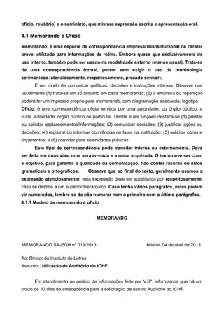 ofício, relatório) e o seminário, que mistura expressão escrita e apresentação oral.
4.1 Memorando e Ofício
Memorando: é uma espécie de correspondência empresarial/institucional de caráter
breve, utilizado para informações de rotina. Embora quase que exclusivamente de
uso interno, também pode ser usado na modalidade externo (menos usual). Trata-se
de uma correspondência formal, porém sem exigir o uso de terminologia
cerimoniosa (atenciosamente, respeitosamente, prezado senhor).
É um modo de comunicar políticas, decisões e instruções internas. Observe que
usualmente (1) trata-se um só assunto em cada memorando; (2) a empresa ou repartição
poderá ter um impresso próprio para memorando, com diagramação adequada, logotipo
Ofício: é uma correspondência oficial emitida por uma autoridade, ou órgão público, a
outra autoridade, órgão público ou particular. Dentre suas funções destaca-se (1) prestar
ou solicitar esclarecimentos/informações; (2) comunicar decisões; (3) justificar ações ou
decisões; (4) registrar ou informar ocorrências de fatos na instituição; (5) solicitar obras e
orçamentos; e (6) convidar para solenidades públicas.
Este tipo de correspondência pode transitar interna ou externamente. Deve
ser feita em duas vias, uma será enviada e a outra arquivada. O texto deve ser claro
e objetivo, para garantir a qualidade da comunicação, não conter rasuras ou erros
gramaticais e ortográficos. Observe que ao final do texto, geralmente usamos a
expressão atenciosamente, esta expressão deve ser substituída por respeitosamente,
caso se destine a um superior hierárquico. Caso tenha vários parágrafos, estes podem
vir numerados, lembre-se de não numerar nem o primeiro nem o último parágrafos.
4.1.1 Modelo de memorando e ofício
MEMORANDO
MEMORANDO SA-EGH nº 019/2013 Niterói, 04 de abril de 2013.
Ao: Diretor do Instituto de Letras
Assunto: Utilização de Auditório do ICHF
Em atendimento ao pedido de informações feito por V.Sª, informamos que há um
prazo de 30 dias de antecedência para a solicitação de uso do Auditório do ICHF.
 