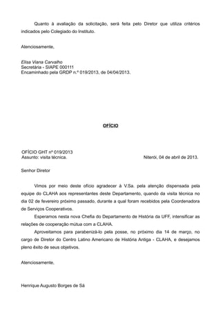 Quanto à avaliação da solicitação, será feita pelo Diretor que utiliza critérios
indicados pelo Colegiado do Instituto.
Atenciosamente,
Elisa Viana Carvalho
Secretária - SIAPE 000111
Encaminhado pela GRDP n.º 019/2013, de 04/04/2013.
OFÍCIO
OFÍCIO GHT nº 019/2013
Assunto: visita técnica. Niterói, 04 de abril de 2013.
Senhor Diretor
Vimos por meio deste ofício agradecer à V.Sa. pela atenção dispensada pela
equipe do CLAHA aos representantes deste Departamento, quando da visita técnica no
dia 02 de fevereiro próximo passado, durante a qual foram recebidos pela Coordenadora
de Serviços Cooperativos.
Esperamos nesta nova Chefia do Departamento de História da UFF, intensificar as
relações de cooperação mútua com a CLAHA.
Aproveitamos para parabenizá-lo pela posse, no próximo dia 14 de março, no
cargo de Diretor do Centro Latino Americano de História Antiga - CLAHA, e desejamos
pleno êxito de seus objetivos.
Atenciosamente,
Henrique Augusto Borges de Sá
 