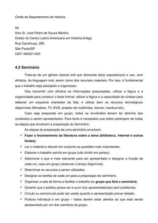 Chefe do Departamento de História
Ao
Ilmo Sr. José Pedro de Sousa Martins
Diretor do Centro Latino Americano em História Antiga
Rua Cairaricupi, 268
São Paulo/SP
CEP: 060021-603
4.2 Seminário
Trata-se de um gênero textual oral que demanda do(s) expositor(es) o uso, com
eficácia, da linguagem oral, assim como dos recursos materiais. Por isso, é fundamental
que o trabalho seja planejado e organizado.
Visa transmitir com eficácia as informações pesquisadas; utilizar a lógica e a
organicidade para construir o texto formal; utilizar a lógica e a capacidade de síntese para
elaborar um esquema orientador da fala; e utilizar bem os recursos tecnológicos
disponíveis (filmadora, TV, DVD, projetor de multimídia, banner, handout etc).
Caso seja preparado em grupo, todos os envolvidos devem ter domínio dos
conteúdos a serem apresentados. Para tanto é necessário que todos participem de todas
as etapas que envolvem a preparação do Seminário.
As etapas de preparação de uma seminário envolvem:
 Fazer o levantamento da literatura sobre o tema (biblioteca, internet e outras
fontes);
 Ler o material e discutir em conjunto as questões mais importantes;
 Elaborar o trabalho escrito em grupo (não dividir em partes);
 Selecionar o que é mais relevante para ser apresentado e designar a função de
cada um, caso em grupo (observar o tempo disponível);
 Determinar os recursos a serem utilizados;
 Designar as tarefas de cada um para a preparação do seminário.
 Organizar a sala de forma a facilitar o trabalho do grupo que fará o seminário;
 Garantir que o público possa ver e ouvir o(s) apresentador(es) sem problemas;
 Círculo ou semicírculo pode ser usado quando a apresentação prever debate;
 Postura individual e em grupo – todos devem estar atentos ao que está sendo
apresentado por um dos membros do grupo;
 