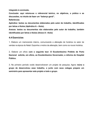 integrado à conclusão.
Conclusão: aqui retoma-se o referencial teórico, os objetivos, a prática e as
discussões, no intuito de fazer um “balanço geral”.
Referências
Apêndice: textos ou documentos elaborados pelo autor do trabalho, identificados
por letras e títulos (Apêndice A – título).
Anexos: textos ou documentos não elaborados pelo autor do trabalho, também
identificados por letras e títulos (Anexo A - título)
4.4 Exercícios
1. Elabore um memorando interno, comunicando a alteração de horários no setor de
vendas na época do Natal. Exponha o motivo da alteração, bem como os novos horários.
2. Elabore um ofício com o seguinte teor: O Excelentíssimo Prefeito de Porto
Nacional solicita, em ofício, ao Excelentíssimo Governador, a reforma do Hospital
Público.
3. No primeiro período vocês desenvolveram um projeto de pesquisa. Agora reúna o
grupo de desenvolveu esse trabalho, e junto com seus colegas prepare um
seminário para apresentar este projeto a todo o grupo.
 
