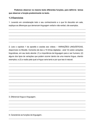 Podemos observar no mesmo texto diferentes funções, para defini-lo temos
que observar a função predominante no texto.
1.3 Exercícios
1. Levando em consideração todo o seu conhecimento e o que foi discutido em sala,
explique as diferenças que demarcam linguagem verbal e não-verbal, cite exemplos.
2. Leia o capítulo 1 da apostila e assista aos vídeos – VARIAÇÕES LINGUÍSTICAS,
disponíveis no Moodle. Comente (de dez a 15 linhas digitadas - arial 12) sobre variações
linguísticas, em seu texto aborde: (1) a importância da linguagem para o ser humano; (2)
alguns dos tipos de variações que podem ocorrer dentro de uma mesma língua, citando
exemplos; e (3) a razão pela qual a língua varia tanto e por que isso é natural.
3. Diferencie língua e linguagem.
4. Caracterize as funções da linguagem.
 