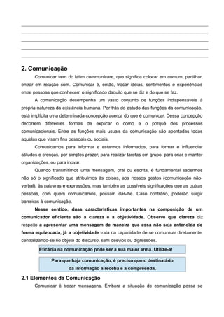 2. Comunicação
Comunicar vem do latim communicare, que significa colocar em comum, partilhar,
entrar em relação com. Comunicar é, então, trocar ideias, sentimentos e experiências
entre pessoas que conhecem o significado daquilo que se diz e do que se faz.
A comunicação desempenha um vasto conjunto de funções indispensáveis à
própria natureza da existência humana. Por trás do estudo das funções da comunicação,
está implícita uma determinada concepção acerca do que é comunicar. Dessa concepção
decorrem diferentes formas de explicar o como e o porquê dos processos
comunicacionais. Entre as funções mais usuais da comunicação são apontadas todas
aquelas que visam fins pessoais ou sociais.
Comunicamos para informar e estarmos informados, para formar e influenciar
atitudes e crenças, por simples prazer, para realizar tarefas em grupo, para criar e manter
organizações, ou para inovar.
Quando transmitimos uma mensagem, oral ou escrita, é fundamental sabermos
não só o significado que atribuímos às coisas, aos nossos gestos (comunicação não-
verbal), às palavras e expressões, mas também as possíveis significações que as outras
pessoas, com quem comunicamos, possam dar-lhe. Caso contrário, poderão surgir
barreiras à comunicação.
Nesse sentido, duas características importantes na composição de um
comunicador eficiente são a clareza e a objetividade. Observe que clareza diz
respeito a apresentar uma mensagem de maneira que essa não seja entendida de
forma equivocada, já a objetividade trata da capacidade de se comunicar diretamente,
centralizando-se no objeto do discurso, sem desvios ou digressões.
2.1 Elementos da Comunicação
Comunicar é trocar mensagens. Embora a situação de comunicação possa se
Para que haja comunicação, é preciso que o destinatário
da informação a receba e a compreenda.
Eficácia na comunicação pode ser a sua maior arma. Utilize-a!
 