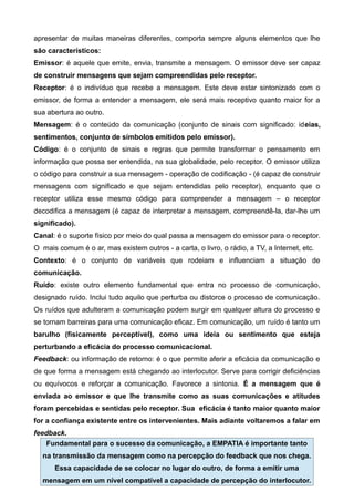 apresentar de muitas maneiras diferentes, comporta sempre alguns elementos que lhe
são característicos:
Emissor: é aquele que emite, envia, transmite a mensagem. O emissor deve ser capaz
de construir mensagens que sejam compreendidas pelo receptor.
Receptor: é o indivíduo que recebe a mensagem. Este deve estar sintonizado com o
emissor, de forma a entender a mensagem, ele será mais receptivo quanto maior for a
sua abertura ao outro.
Mensagem: é o conteúdo da comunicação (conjunto de sinais com significado: ideias,
sentimentos, conjunto de símbolos emitidos pelo emissor).
Código: é o conjunto de sinais e regras que permite transformar o pensamento em
informação que possa ser entendida, na sua globalidade, pelo receptor. O emissor utiliza
o código para construir a sua mensagem - operação de codificação - (é capaz de construir
mensagens com significado e que sejam entendidas pelo receptor), enquanto que o
receptor utiliza esse mesmo código para compreender a mensagem – o receptor
decodifica a mensagem (é capaz de interpretar a mensagem, compreendê-la, dar-lhe um
significado).
Canal: é o suporte físico por meio do qual passa a mensagem do emissor para o receptor.
O mais comum é o ar, mas existem outros - a carta, o livro, o rádio, a TV, a Internet, etc.
Contexto: é o conjunto de variáveis que rodeiam e influenciam a situação de
comunicação.
Ruído: existe outro elemento fundamental que entra no processo de comunicação,
designado ruído. Inclui tudo aquilo que perturba ou distorce o processo de comunicação.
Os ruídos que adulteram a comunicação podem surgir em qualquer altura do processo e
se tornam barreiras para uma comunicação eficaz. Em comunicação, um ruído é tanto um
barulho (fisicamente perceptível), como uma ideia ou sentimento que esteja
perturbando a eficácia do processo comunicacional.
Feedback: ou informação de retorno: é o que permite aferir a eficácia da comunicação e
de que forma a mensagem está chegando ao interlocutor. Serve para corrigir deficiências
ou equívocos e reforçar a comunicação. Favorece a sintonia. É a mensagem que é
enviada ao emissor e que lhe transmite como as suas comunicações e atitudes
foram percebidas e sentidas pelo receptor. Sua eficácia é tanto maior quanto maior
for a confiança existente entre os intervenientes. Mais adiante voltaremos a falar em
feedback.
Fundamental para o sucesso da comunicação, a EMPATIA é importante tanto
na transmissão da mensagem como na percepção do feedback que nos chega.
Essa capacidade de se colocar no lugar do outro, de forma a emitir uma
mensagem em um nível compatível a capacidade de percepção do interlocutor.
 