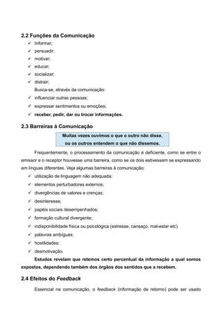 2.2 Funções da Comunicação
 Informar;
 persuadir;
 motivar;
 educar;
 socializar;
 distrair;
Busca-se, através da comunicação:
 influenciar outras pessoas;
 expressar sentimentos ou emoções;
 receber, pedir, dar ou trocar informações.
2.3 Barreiras à Comunicação
Frequentemente, o processamento da comunicação é deficiente, como se entre o
emissor e o receptor houvesse uma barreira, como se os dois estivessem se expressando
em línguas diferentes. Veja algumas barreiras à comunicação:
 utilização de linguagem não adequada;
 elementos perturbadores externos;
 divergências de valores e crenças;
 desinteresse;
 papéis sociais desempenhados;
 formação cultural divergente;
 indisponibilidade física ou psicológica (estresse, cansaço, mal-estar etc)
 palavras ambíguas;
 hostilidades;
 desmotivação.
Estudos revelam que retemos certo percentual da informação a qual somos
expostos, dependendo também dos órgãos dos sentidos que a recebem.
2.4 Efeitos do Feedback
Essencial na comunicação, o feedback (informação de retorno) pode ser usado
Muitas vezes ouvimos o que o outro não disse,
ou os outros entendem o que não dissemos.
 