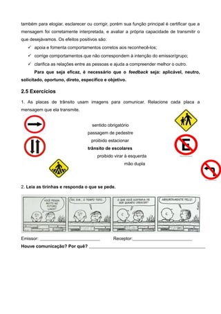 também para elogiar, esclarecer ou corrigir, porém sua função principal é certificar que a
mensagem foi corretamente interpretada, e avaliar a própria capacidade de transmitir o
que desejávamos. Os efeitos positivos são:
 apoia e fomenta comportamentos corretos aos reconhecê-los;
 corrige comportamentos que não correspondem à intenção do emissor/grupo;
 clarifica as relações entre as pessoas e ajuda a compreender melhor o outro.
Para que seja eficaz, é necessário que o feedback seja: aplicável, neutro,
solicitado, oportuno, direto, específico e objetivo.
2.5 Exercícios
1. As placas de trânsito usam imagens para comunicar. Relacione cada placa a
mensagem que ela transmite.
sentido obrigatório
passagem de pedestre
proibido estacionar
trânsito de escolares
proibido virar à esquerda
mão dupla
2. Leia as tirinhas e responda o que se pede.
Emissor: Receptor:
Houve comunicação? Por quê?
 