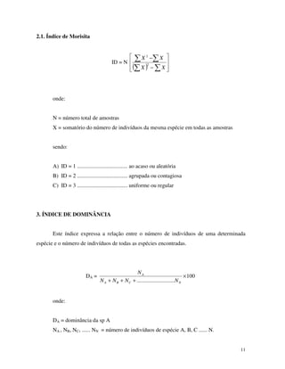 11
2.1. Índice de Morisita
ID = N
( ) −
−
XX
XX
2
2
onde:
N = número total de amostras
X = somatório do número de indivíduos da mesma espécie em todas as amostras
sendo:
A) ID = 1 .................................... ao acaso ou aleatória
B) ID = 2 .................................... agrupada ou contagiosa
C) ID = 3 .................................... uniforme ou regular
3. ÍNDICE DE DOMINÂNCIA
Este índice expressa a relação entre o número de indivíduos de uma determinada
espécie e o número de indivíduos de todas as espécies encontradas.
DA = 100
...........................
×
+++ NCBA
A
NNNN
N
onde:
DA = dominância da sp A
NA , NB, NC, ...... NN = número de indivíduos de espécie A, B, C ...... N.
 