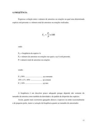 12
4. FREQÜÊNCIA
Expressa a relação entre o número de amostras ou estações na qual uma determinada
espécie está presente e o número total de amostras ou estações realizadas.
100×=
P
P
F A
A
onde:
FA = freqüência da espécie A.
Pa = número de amostras ou estações nas quais a sp A está presente.
P = número total de amostras ou estações
sendo:
F 50% .................................... sp constante
10% < F 49% ........................ sp comum
F 10% .................................... sp rara
A freqüência é um descritor pouco adequado porque depende não somente do
tamanho da amostra como também da densidade e do padrão de dispersão das espécies.
Assim, quanto mais ocorrerem agregados densos e espessos ou então ocasionalmente
e de pequeno porte, maior a variação da freqüência quanto ao tamanho do amostrador.
 