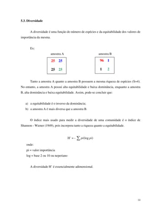 14
5.3. Diversidade
A diversidade é uma função do número de espécies e da equitabilidade dos valores de
importância da mesma.
Ex:
amostra A amostra B
Tanto a amostra A quanto a amostra B possuem a mesma riqueza de espécies (S=4).
No entanto, a amostra A possui alta equitabilidade e baixa dominância, enquanto a amostra
B, alta dominância e baixa equitabilidade. Assim, pode-se concluir que:
a) a equitabilidade é o inverso da dominância;
b) a amostra A é mais diversa que a amostra B.
O índice mais usado para medir a diversidade de uma comunidade é o índice de
Shannon - Wiener (1949), pois incorpora tanto a riqueza quanto a equitabilidade.
H’ = - )(log pipi
onde:
pi = valor importância
log = base 2 ou 10 ou neperiano
A diversidade H’ é essencialmente adimensional.
25 25
25 25
96 1
1 2
 