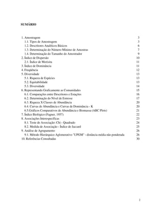 2
SUMÁRIO
1. Amostragem 3
1.1. Tipos de Amostragem 3
1.2. Descritores Analíticos Básicos 6
1.3. Determinação do Número Mínimo de Amostras 7
1.4. Determinação do Tamanho do Amostrador 9
2. Índice de Dispersão 10
2.1. Índice de Morisita 11
3. Índice de Dominância 11
4. Freqüência 12
5. Diversidade 13
5.1. Riqueza de Espécies 13
5.2. Equitabilidade 13
5.3. Diversidade 14
6. Representando Graficamente as Comunidades 15
6.1. Comparações entre Descritores e Estações 16
6.2. Determinação do Nível de Estresse 17
6.3. Riqueza X Classes de Abundância 20
6.4. Curvas de Abundância e Curvas de Dominância - K 20
6.5.Gráficos Comparativos de Abundância e Biomassa (ABC Plots) 21
7. Índice Biológico (Fagner, 1957) 22
8. Associações Interespecíficas 23
8.1. Teste de Associação: Chi - Quadrado 24
8.2. Medida de Associação - Índice de Jaccard 25
9. Análise de Agrupamento 26
9.1. Método Hierárquico Aglomerativo "UPGM" - distância média não ponderada 26
10. Referências Consultadas 30
 