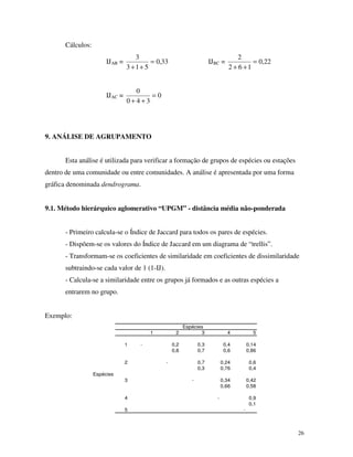 26
Cálculos:
IJAB = 33,0
513
3
=
++
IJBC = 22,0
162
2
=
++
IJAC = 0
340
0
=
++
9. ANÁLISE DE AGRUPAMENTO
Esta análise é utilizada para verificar a formação de grupos de espécies ou estações
dentro de uma comunidade ou entre comunidades. A análise é apresentada por uma forma
gráfica denominada dendrograma.
9.1. Método hierárquico aglomerativo “UPGM” - distância média não-ponderada
- Primeiro calcula-se o Índice de Jaccard para todos os pares de espécies.
- Dispõem-se os valores do Índice de Jaccard em um diagrama de “trellis”.
- Transformam-se os coeficientes de similaridade em coeficientes de dissimilaridade
subtraindo-se cada valor de 1 (1-IJ).
- Calcula-se a similaridade entre os grupos já formados e as outras espécies a
entrarem no grupo.
Exemplo:
1 2 3 4 5
1 - 0,2 0,3 0,4 0,14
0,8 0,7 0,6 0,86
2 - 0,7 0,24 0,6
0,3 0,76 0,4
Espécies
3 - 0,34 0,42
0,66 0,58
4 - 0,9
0,1
5 -
Espécies
 