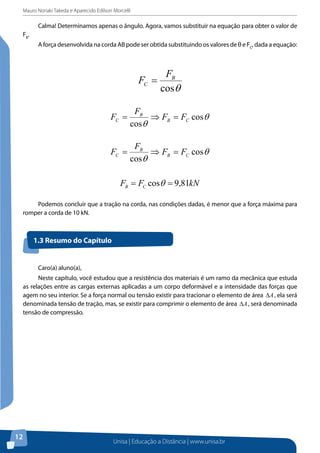 Mauro Noriaki Takeda e Aparecido Edilson Morcelli
Unisa | Educação a Distância | www.unisa.br
12
Calma! Determinamos apenas o ângulo. Agora, vamos substituir na equação para obter o valor de
FB
.
A força desenvolvida na corda AB pode ser obtida substituindo os valores de θ e FC
, dada a equação:
θcos
B
C
F
F =
θ
θ
cos
cos
CB
B
C FF
F
F =⇒=
θ
θ
cos
cos
CB
B
C FF
F
F =⇒=
Podemos concluir que a tração na corda, nas condições dadas, é menor que a força
máxima para romper a corda de 10 kN.
1.3 Resumo do Capítulo
Caro(a) aluno(a),
Neste capítulo, você estudou que a resistência dos materiais é um ramo da
mecânica que estuda as relações entre as cargas externas aplicadas a um corpo
deformável e a intensidade das forças que agem no seu interior. Se a força normal ou
tensão existir para tracionar o elemento de área , ela será denominada tensão de
tração, mas, se existir para comprimir o elemento de área , será denominada tensão de
compressão.
1.4 Atividades Propostas
1. Um peso de 50 N está seguro pelas mãos, com o antebraço fazendo ângulo de 90° com o
braço, como indica a figura. O bíceps exerce a força , aplicada a 3 cm da articulação O
do cotovelo. O peso encontra-se a 30 cm da articulação. Determine:
a) o módulo da força ;
b) a força exercida pelo braço sobre a articulação do cotovelo.
Podemos concluir que a tração na corda, nas condições dadas, é menor que a força máxima para
romper a corda de 10 kN.
1.3 Resumo do Capítulo
Caro(a) aluno(a),
Neste capítulo, você estudou que a resistência dos materiais é um ramo da mecânica que estuda
as relações entre as cargas externas aplicadas a um corpo deformável e a intensidade das forças que
agem no seu interior. Se a força normal ou tensão existir para tracionar o elemento de área A∆ , ela será
denominada tensão de tração, mas, se existir para comprimir o elemento de área A∆ , será denominada
tensão de compressão.
 