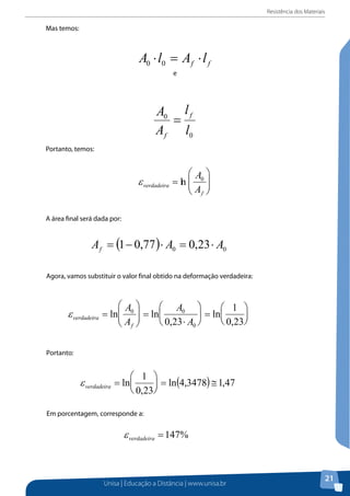 Resistência dos Materiais
Unisa | Educação a Distância | www.unisa.br
21
Mas temos:
ff lAlA ⋅=⋅ 00
e
0
0
l
l
A
A f
f
=
Portanto, temos:






=
f
verdadeira
A
A0
lnε
A área final será dada por:
Mas temos:
e
Portanto, temos:
A área final será dada por:
Agora, vamos substituir o valor final obtido na deformação verdadeira:
Portanto:
Em porcentagem, corresponde a:
2. Em uma haste de latão, são marcados dois traços, que distam entre si 50,0 mm. A haste é
tensionada, de forma que a distância entre os traços passa a ser 56,7 mm. Calcule a
deformação sofrida pela haste de latão.
%147=verdadeiraε
Em porcentagem, corresponde a:
 