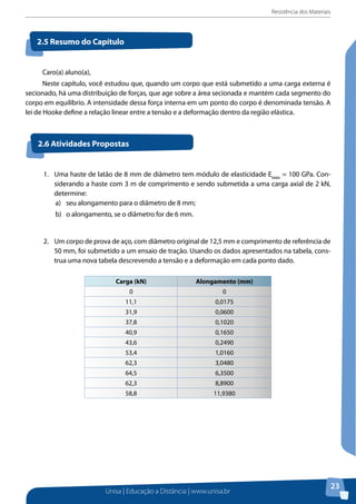 Resistência dos Materiais
Unisa | Educação a Distância | www.unisa.br
23
Caro(a) aluno(a),
Neste capítulo, você estudou que, quando um corpo que está submetido a uma carga externa é
secionado, há uma distribuição de forças, que age sobre a área secionada e mantém cada segmento do
corpo em equilíbrio. A intensidade dessa força interna em um ponto do corpo é denominada tensão. A
lei de Hooke define a relação linear entre a tensão e a deformação dentro da região elástica.
2.5 Resumo do Capítulo
2.6 Atividades Propostas
1.	 Uma haste de latão de 8 mm de diâmetro tem módulo de elasticidade Elatão
= 100 GPa. Con-
siderando a haste com 3 m de comprimento e sendo submetida a uma carga axial de 2 kN,
determine:
a)	 seu alongamento para o diâmetro de 8 mm;
b)	 o alongamento, se o diâmetro for de 6 mm.
2. 	 Um corpo de prova de aço, com diâmetro original de 12,5 mm e comprimento de referência de
50 mm, foi submetido a um ensaio de tração. Usando os dados apresentados na tabela, cons-
trua uma nova tabela descrevendo a tensão e a deformação em cada ponto dado.
Carga (kN) Alongamento (mm)
0 0
11,1 0,0175
31,9 0,0600
37,8 0,1020
40,9 0,1650
43,6 0,2490
53,4 1,0160
62,3 3,0480
64,5 6,3500
62,3 8,8900
58,8 11,9380
 