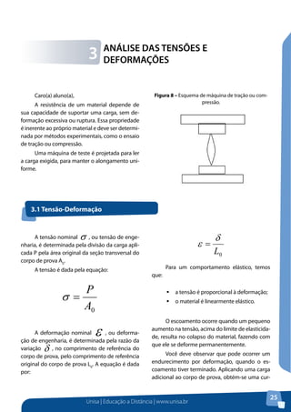 Unisa | Educação a Distância | www.unisa.br
25
Caro(a) aluno(a),
A resistência de um material depende de
sua capacidade de suportar uma carga, sem de-
formação excessiva ou ruptura. Essa propriedade
é inerente ao próprio material e deve ser determi-
nada por métodos experimentais, como o ensaio
de tração ou compressão.
Uma máquina de teste é projetada para ler
a carga exigida, para manter o alongamento uni-
forme.
ANÁLISE DAS TENSÕES E
DEFORMAÇÕES3
Figura 8 – Esquema de máquina de tração ou com-
pressão.
3.1 Tensão-Deformação
A tensão nominal σ , ou tensão de enge-
nharia, é determinada pela divisão da carga apli-
cada P pela área original da seção transversal do
corpo de prova A0
.
A tensão é dada pela equação:
0A
P
=σ
A deformação nominal ε , ou deforma-
ção de engenharia, é determinada pela razão da
variação δ , no comprimento de referência do
corpo de prova, pelo comprimento de referência
original do corpo de prova L0
. A equação é dada
por:
0L
δ
ε =
	
Para um comportamento elástico, temos
que:
ƒƒ a tensão é proporcional à deformação;
ƒƒ o material é linearmente elástico.
O escoamento ocorre quando um pequeno
aumento na tensão, acima do limite de elasticida-
de, resulta no colapso do material, fazendo com
que ele se deforme permanentemente.
Você deve observar que pode ocorrer um
endurecimento por deformação, quando o es-
coamento tiver terminado. Aplicando uma carga
adicional ao corpo de prova, obtém-se uma cur-
 