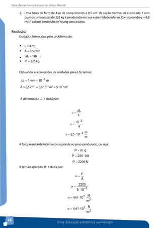 Mauro Noriaki Takeda e Aparecido Edilson Morcelli
Unisa | Educação a Distância | www.unisa.br
28
2.	 Uma barra de ferro de 4 m de comprimento e 0,5 cm2
de seção transversal é esticada 1 mm
quando uma massa de 225 kg é pendurada em sua extremidade inferior. Considerando g = 9,8
m/s2
, calcule o módulo de Young para a barra.
Resolução:
Os dados fornecidos pelo problema são:
ƒƒ L = 4 m;
ƒƒ A = 0,5 cm2
;
ƒƒ mm1L =∆ ;
ƒƒ m = 225 kg.
Efetuando as conversões de unidades para o SI, temos:
A = 0,5 cm2
= 0,5.
10 4
m2
= 5.
10 5
m2
A deformação é dada por:
A força resultante interna corresponde ao peso pendurado, ou seja:
A tensão aplicada é dada por:
O módulo de Young é dado por:
A força resultante interna corresponde ao peso pendurado, ou seja:
gmP ⋅=
8,9225P ⋅=
N2205P =
A tensão aplicada σ é dada por:
A = 0,5 cm2
= 0,5.
10 4
m2
= 5.
10 5
m2
A deformação é dada por:
A força resultante interna corresponde ao peso pendurado, ou seja:
A tensão aplicada é dada por:
O módulo de Young é dado por:
 