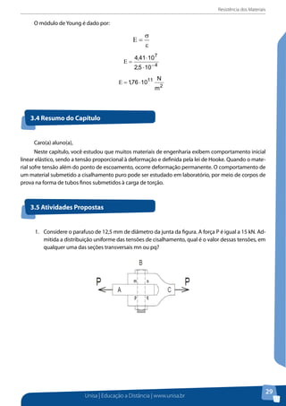 Resistência dos Materiais
Unisa | Educação a Distância | www.unisa.br
29
O módulo de Young é dado por:O módulo de Young é dado por:
3.4 Resumo do Capítulo
3.5 Atividades Propostas
Caro(a) aluno(a),
Neste capítulo, você estudou que muitos materiais de engenharia exibem comportamento inicial
linear elástico, sendo a tensão proporcional à deformação e definida pela lei de Hooke. Quando o mate-
rial sofre tensão além do ponto de escoamento, ocorre deformação permanente. O comportamento de
um material submetido a cisalhamento puro pode ser estudado em laboratório, por meio de corpos de
prova na forma de tubos finos submetidos à carga de torção.
1.	 Considere o parafuso de 12,5 mm de diâmetro da junta da figura. A força P é igual a 15 kN. Ad-
mitida a distribuição uniforme das tensões de cisalhamento, qual é o valor dessas tensões, em
qualquer uma das seções transversais mn ou pq?
3.4 Resumo do Capítulo
Caro(a) aluno(a),
Neste capítulo, você estudou que muitos materiais de engenharia exibem
comportamento inicial linear elástico, sendo a tensão proporcional à deformação e
definida pela lei de Hooke. Quando o material sofre tensão além do ponto de escoamento,
ocorre deformação permanente. O comportamento de um material submetido a
cisalhamento puro pode ser estudado em laboratório, por meio de corpos de prova na
forma de tubos finos submetidos à carga de torção.
3.5 Atividades Propostas
1. Considere o parafuso de 12,5 mm de diâmetro da junta da figura. A força P é igual a 15
kN. Admitida a distribuição uniforme das tensões de cisalhamento, qual é o valor dessas
tensões, em qualquer uma das seções transversais mn ou pq?
2. Uma luminária de 90 kg é sustentada por duas hastes (AB e BC), como mostra a figura.
Considerando AB com diâmetro de 12 mm e BC com diâmetro de 10 mm, determine a
tensão normal média em cada haste. Considere g = 9,8 m/s2
.
 