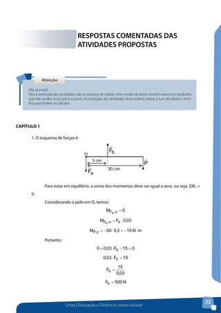 Unisa | Educação a Distância | www.unisa.br
33
Capítulo 1
RESPOSTAS COMENTADAS DAS
ATIVIDADES PROPOSTAS
AtençãoAtenção
Olá, aluno(a)!
Para a resolução das atividades, não se esqueça de realizar uma revisão da teoria. Existem exercícios resolvidos
que irão auxiliar você, passo a passo, na resolução das atividades. Você poderá utilizar a sua calculadora cientí-
fica para facilitar os cálculos.
RESPOSTAS COMENTADAS DAS ATIVIDADES PROPOSTAS
Atenção
Capítulo 1
1. O esquema de forças é:
Para estar em equilíbrio, a soma dos momentos deve ser igual a zero, ou seja, ∑Mo =
0.
Considerando o polo em O, temos:
Portanto:
2. O esquema das forças que atuam no sistema é:
 