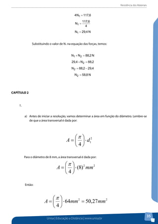 Resistência dos Materiais
Unisa | Educação a Distância | www.unisa.br
35
Substituindo o valor de N1 na equação das forças, temos:
Capítulo 2
1. a) Antes de iniciar a resolução, vamos determinar a área em função do diâmetro.
Lembre-se de que a área transversal é dada por:
Para o diâmetro de 8 mm, a área transversal é dada por:
Então:
Capítulo 2
1.	
a)	 Antes de iniciar a resolução, vamos determinar a área em função do diâmetro. Lembre-se
de que a área transversal é dada por:
2
1
4
dA ⋅





=
π
Para o diâmetro de 8 mm, a área transversal é dada por:
Substituindo o valor de N1 na equação das forças, temos:
Capítulo 2
1. a) Antes de iniciar a resolução, vamos determinar a área em função do diâmetro.
Lembre-se de que a área transversal é dada por:
Para o diâmetro de 8 mm, a área transversal é dada por:
Então:
 