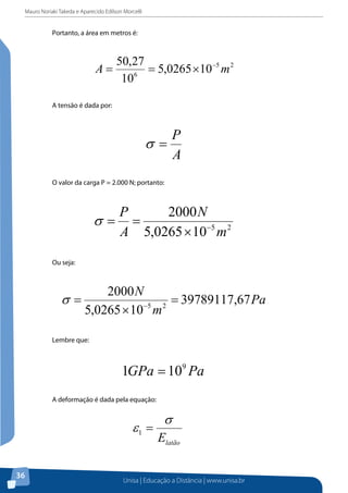 Mauro Noriaki Takeda e Aparecido Edilson Morcelli
Unisa | Educação a Distância | www.unisa.br
36
Portanto, a área em metros é:
A tensão é dada por:
O valor da carga P = 2.000 N; portanto:
Ou seja:
Lembre que:
A deformação é dada pela equação:
Então, temos:
 