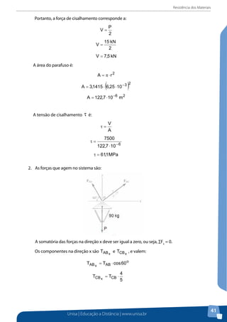 Resistência dos Materiais
Unisa | Educação a Distância | www.unisa.br
41
Portanto, a força de cisalhamento corresponde a:Portanto, a força de cisalhamento corresponde a:
A área do parafuso é:
A tensão de cisalhamento é:
2. As forças que agem no sistema são:
2.	 As forças que agem no sistema são:
A somatória das forças na direção x deve ser igual a zero, ou seja, ∑Fx
= 0.A somatória das forças na direção x deve ser igual a zero, ou seja, ∑Fx = 0.
Os componentes na direção x são e , e valem:
Assim:
A somatória das forças na direção y deve ser igual a zero, ou seja, ∑Fy = 0.
Os componentes na direção y são e , e valem:
 