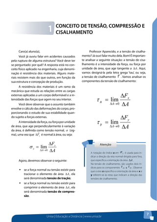 Unisa | Educação a Distância | www.unisa.br
7
Caro(a) aluno(a),
Você já ouviu falar em acidentes causados
pela ruptura de alguma estrutura? Você deve ter
se perguntado: por quê? A resposta está no con-
ceito físico aplicado na engenharia, cuja denomi-
nação é resistência dos materiais. Alguns mate-
riais resistem mais do que outros, em função da
sua estrutura e concepção de produção.
A resistência dos materiais é um ramo da
mecânica que estuda as relações entre as cargas
externas aplicadas a um corpo deformável e a in-
tensidade das forças que agem no seu interior.
Você deve observar que o assunto também
envolve o cálculo das deformações do corpo, pro-
porcionando o estudo de sua estabilidade quan-
do sujeito a forças externas.
A intensidade da força, ou força por unidade
de área, que age perpendicularmente à variação
da área, é definida como tensão normal, σ (sig-
ma), uma vez que zF

∆ é normal à área, ou seja:
A
Fz
A
z
∆
∆
=
→∆ 0
limσ
Agora, devemos observar o seguinte:
ƒƒ se a força normal ou tensão existir para
tracionar o elemento de área A∆ , ela
será denominada tensão de tração;
ƒƒ se a força normal ou tensão existir para
comprimir o elemento de área A∆ , ela
será denominada tensão de compres-
são.
CONCEITO DE TENSÃO, COMPRESSÃO E
CISALHAMENTO1
Professor Aparecido, e a tensão de cisalha-
mento? Já ouvi falar muito dela. Bom! É importan-
te analisar a seguinte situação: a tensão de cisa-
lhamento é a intensidade da força, ou força por
unidade de área, que age tangente a A∆ . Aqui,
vamos designá-la pela letra grega ‘tau’, ou seja,
a tensão de cisalhamento τ . Vamos analisar os
componentes da tensão de cisalhamento:
A
Fx
A
zx
∆
∆
=
→∆ 0
limτ
A
Fy
A
zy
∆
∆
=
→∆ 0
limτ
AtençãoAtenção
A notação do índice z em
ATENÇÃO
Você deve lembrar que as unidades utilizadas no Sistema Inte
Unidades (SI) para os valores da tensão normal e da tensão de cisal
especificadas nas unidades básicas:
é usada para in-
dicar a direção da reta normal dirigida para fora,
que especifica a orientação da área
ATENÇÃO
Você deve lembrar que as unidades
Unidades (SI) para os valores da tensão norm
especificadas nas unidades básicas:
Agora, vamos analisar as reações de a
Na tensão de cisalhamento, são usados dois ín-
dices para os componentes
ATENÇÃO
Você deve lembrar que as unidades utilizadas no Sist
Unidades (SI) para os valores da tensão normal e da tensão
especificadas nas unidades básicas:
Agora, vamos analisar as reações de apoio. Note que a
desenvolvem-se nos apoios ou pontos de contato entre os corpos.
. Observe
que o eixo z especifica a orientação da área e x e
y referem-se às retas que indicam a direção das
tensões de cisalhamento.
 