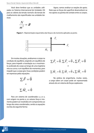 Mauro Noriaki Takeda e Aparecido Edilson Morcelli
Unisa | Educação a Distância | www.unisa.br
8
Você deve lembrar que as unidades utili-
zadas no Sistema Internacional de Unidades (SI)
para os valores da tensão normal e da tensão de
cisalhamento são especificadas nas unidades bá-
sicas:
Pa
m
N
=2
Agora, vamos analisar as reações de apoio.
Note que as forças de superfície desenvolvem-se
nos apoios ou pontos de contato entre os corpos.
Figura 1 – Representação esquemática das forças e do momento aplicados ao ponto.
Figura 1 – Representação esquemática das forças e do momento aplicados ao ponto.
Em muitas situações, analisamos o corpo na condição de equilíbrio, exigindo um
equilíbrio de forças, para impedir a translação ou o movimento acelerado do corpo ao
longo de uma trajetória reta ou curva, e um equilíbrio de momentos, para impedir que o
corpo gire. Essas condições podem ser expressas pelas equações:
e
Para um sistema de coordenadas x, y e z, com origem no ponto o, os vetores força e
momento podem ser resolvidos em componentes ao longo dos eixos coordenados, sendo
as equações escritas da seguinte forma:
, e
Em muitas situações, analisamos o corpo na
condição de equilíbrio, exigindo um equilíbrio de
forças, para impedir a translação ou o movimen-
to acelerado do corpo ao longo de uma trajetória
reta ou curva, e um equilíbrio de momentos, para
impedir que o corpo gire. Essas condições podem
ser expressas pelas equações:
∑ = 0

F
e
∑ = 0

oM
Para um sistema de coordenadas x, y e z,
com origem no ponto o, os vetores força e mo-
mento podem ser resolvidos em componentes ao
longo dos eixos coordenados, sendo as equações
escritas da seguinte forma:
∑ = 0

xF , ∑ = 0

yF e ∑ = 0

zF
e
∑ = 0

xM , ∑ = 0

yM e ∑ = 0

zM
Na prática da engenharia, muitas vezes,
a carga sobre um corpo pode ser representada
através de um sistema de forças coplanares.
 