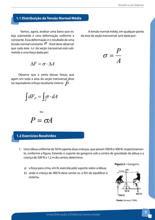 Resistência dos Materiais
Unisa | Educação a Distância | www.unisa.br
9
1.1 Distribuição da Tensão Normal Média
	 Vamos, agora, analisar uma barra que es-
teja submetida a uma deformação uniforme e
constante. Essa deformação é o resultado de uma
tensão normal constante σ .Você deve observar
que cada área A∆ da seção transversal está sub-
metida a uma força dada por:
AF ∆⋅=∆ σ
Observe que a soma dessas forças que
agem em toda a área da seção transversal deve
ser equivalente à força resultante interna
P

.
ática da engenharia, muitas vezes, a carga sobre um corpo pode ser
através de um sistema de forças coplanares.
ção da Tensão Normal Média
s, agora, analisar uma barra que esteja submetida a uma deformação
onstante. Essa deformação é o resultado de uma tensão normal constante
ve observar que cada área da seção transversal está submetida a uma
or:
ve que a soma dessas forças que agem em toda a área da seção transversal
valente à força resultante interna .
ou
ão normal média, em qualquer ponto da área da seção transversal, será dada
A tensão normal média, em qualquer ponto
da área da seção transversal, será dada por:
A
P
=σ
1.2 Exercícios Resolvidos
1.	 Uma tábua uniforme de 50 N suporta duas crianças, que pesam 500 N e 400 N, respectivamen-
te, conforme a figura. Estando o suporte da gangorra sob o centro de gravidade da tábua e a
criança de 500 N a 1,2 m do centro, determine:
a)	 a força para cima, em N, exercida pelo suporte sobre a tábua;
b)	 onde a criança de 400 N deve sentar-se, a fim de equilibrar o
sistema.
1.2 Exercícios Resolvidos
1. Uma tábua uniforme de 50
respectivamente, conforme a fig
gravidade da tábua e a criança de
a) a força para cima, em N, exercid
b) onde a criança de 400 N deve se
Figura 2 – Gangorra.
Fonte: Serway (1996).
Resolução:
Figura 2 – Gangorra.
Fonte: Serway (1996).
 