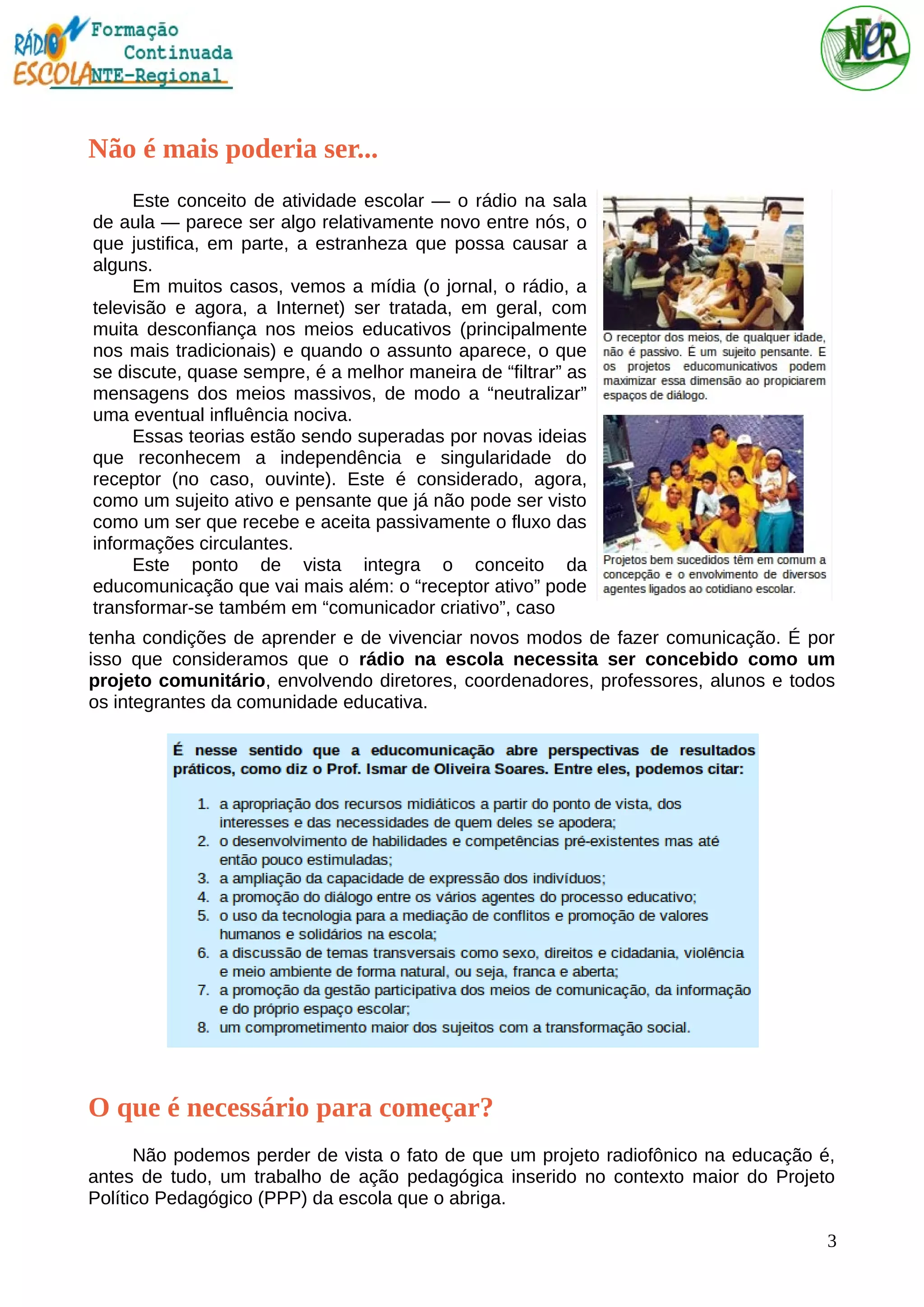 Não é mais poderia ser...
Este conceito de atividade escolar — o rádio na sala
de aula — parece ser algo relativamente novo entre nós, o
que justifica, em parte, a estranheza que possa causar a
alguns.
Em muitos casos, vemos a mídia (o jornal, o rádio, a
televisão e agora, a Internet) ser tratada, em geral, com
muita desconfiança nos meios educativos (principalmente
nos mais tradicionais) e quando o assunto aparece, o que
se discute, quase sempre, é a melhor maneira de “filtrar” as
mensagens dos meios massivos, de modo a “neutralizar”
uma eventual influência nociva.
Essas teorias estão sendo superadas por novas ideias
que reconhecem a independência e singularidade do
receptor (no caso, ouvinte). Este é considerado, agora,
como um sujeito ativo e pensante que já não pode ser visto
como um ser que recebe e aceita passivamente o fluxo das
informações circulantes.
Este ponto de vista integra o conceito da
educomunicação que vai mais além: o “receptor ativo” pode
transformar-se também em “comunicador criativo”, caso
tenha condições de aprender e de vivenciar novos modos de fazer comunicação. É por
isso que consideramos que o rádio na escola necessita ser concebido como um
projeto comunitário, envolvendo diretores, coordenadores, professores, alunos e todos
os integrantes da comunidade educativa.
O que é necessário para começar?
Não podemos perder de vista o fato de que um projeto radiofônico na educação é,
antes de tudo, um trabalho de ação pedagógica inserido no contexto maior do Projeto
Político Pedagógico (PPP) da escola que o abriga.
3
 