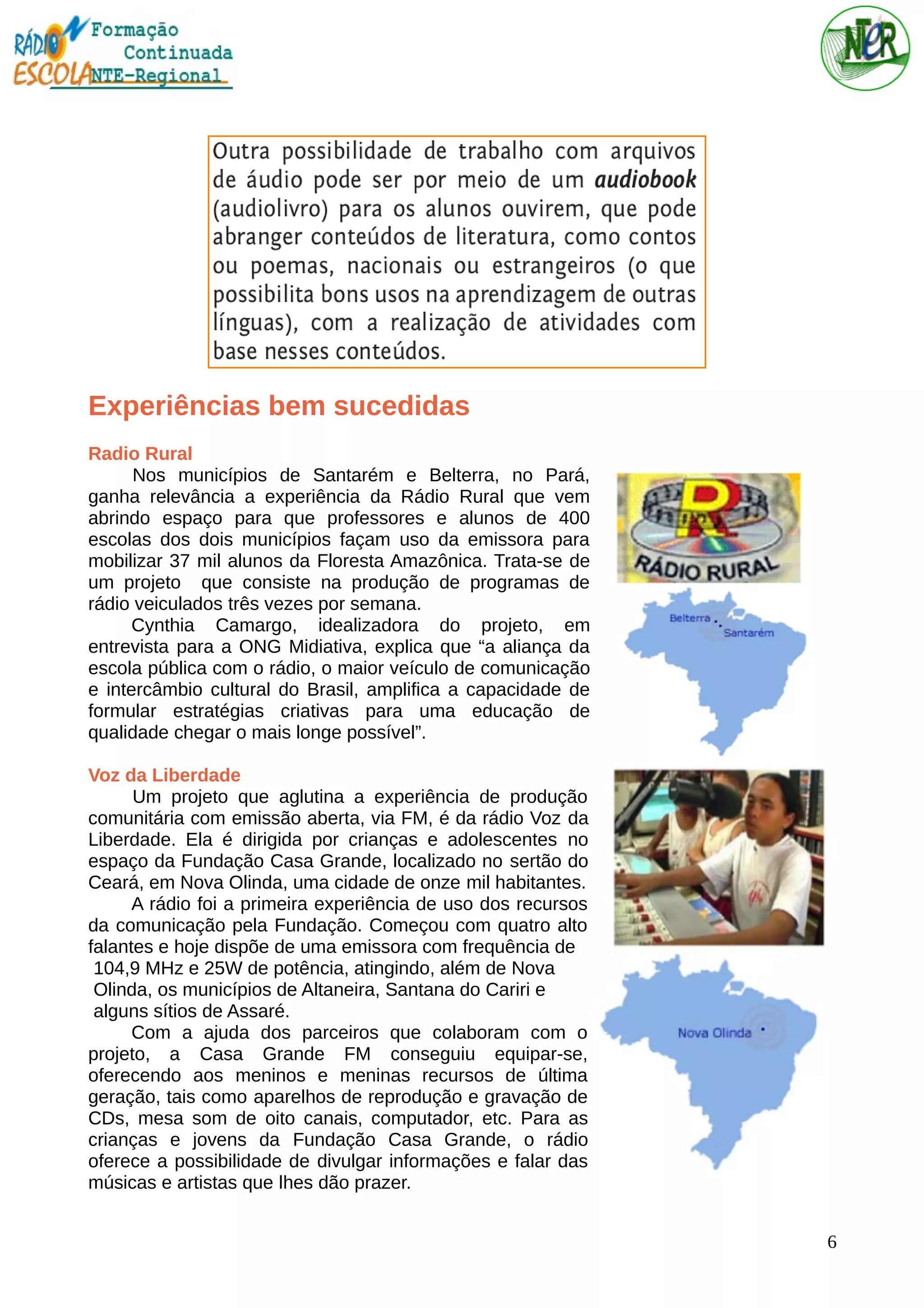 Experiências bem sucedidas
Radio Rural
Nos municípios de Santarém e Belterra, no Pará,
ganha relevância a experiência da Rádio Rural que vem
abrindo espaço para que professores e alunos de 400
escolas dos dois municípios façam uso da emissora para
mobilizar 37 mil alunos da Floresta Amazônica. Trata-se de
um projeto que consiste na produção de programas de
rádio veiculados três vezes por semana.
Cynthia Camargo, idealizadora do projeto, em
entrevista para a ONG Midiativa, explica que “a aliança da
escola pública com o rádio, o maior veículo de comunicação
e intercâmbio cultural do Brasil, amplifica a capacidade de
formular estratégias criativas para uma educação de
qualidade chegar o mais longe possível”.
Voz da Liberdade
Um projeto que aglutina a experiência de produção
comunitária com emissão aberta, via FM, é da rádio Voz da
Liberdade. Ela é dirigida por crianças e adolescentes no
espaço da Fundação Casa Grande, localizado no sertão do
Ceará, em Nova Olinda, uma cidade de onze mil habitantes.
A rádio foi a primeira experiência de uso dos recursos
da comunicação pela Fundação. Começou com quatro alto
falantes e hoje dispõe de uma emissora com frequência de
104,9 MHz e 25W de potência, atingindo, além de Nova
Olinda, os municípios de Altaneira, Santana do Cariri e
alguns sítios de Assaré.
Com a ajuda dos parceiros que colaboram com o
projeto, a Casa Grande FM conseguiu equipar-se,
oferecendo aos meninos e meninas recursos de última
geração, tais como aparelhos de reprodução e gravação de
CDs, mesa som de oito canais, computador, etc. Para as
crianças e jovens da Fundação Casa Grande, o rádio
oferece a possibilidade de divulgar informações e falar das
músicas e artistas que lhes dão prazer.
6
 