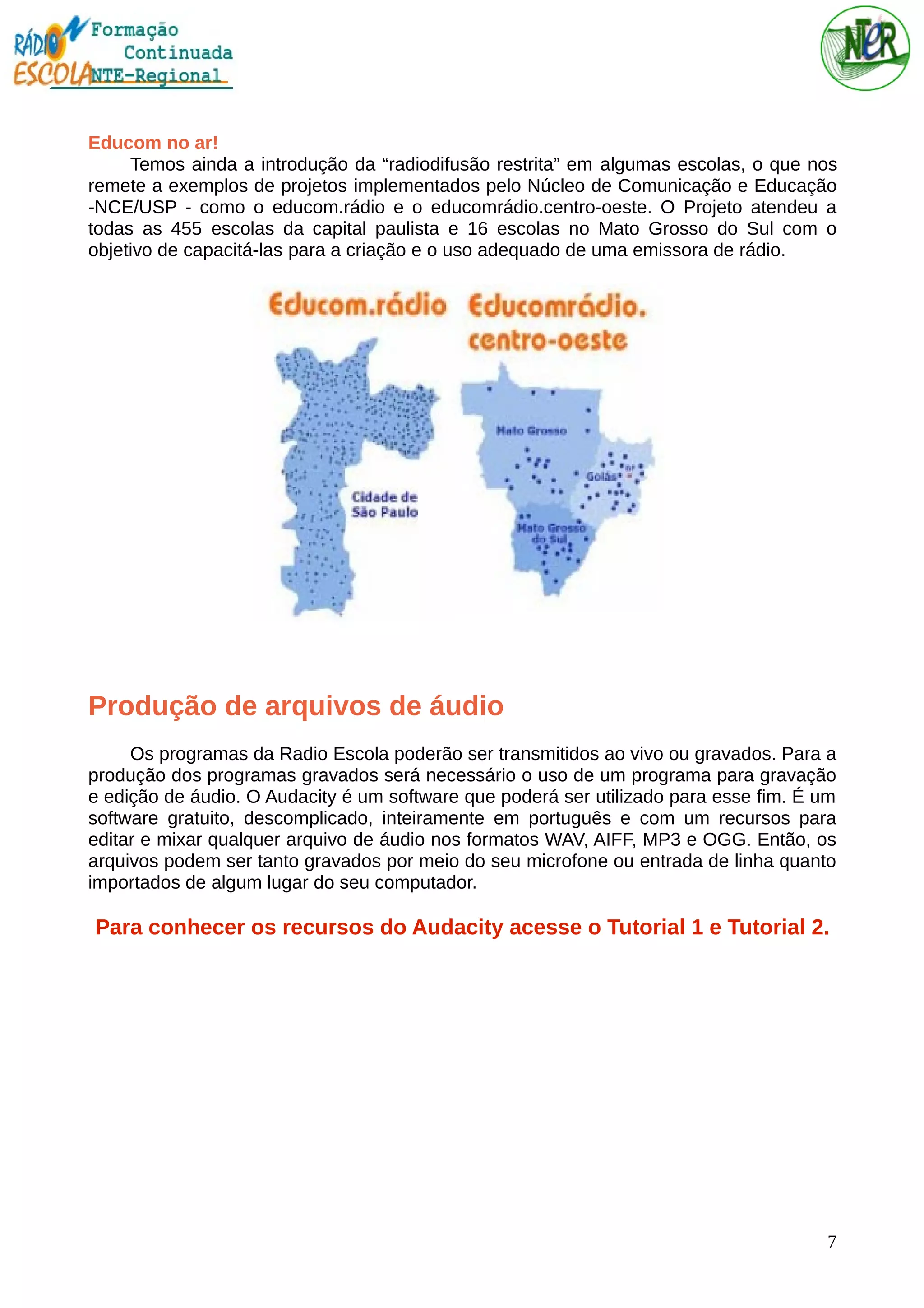 Educom no ar!
Temos ainda a introdução da “radiodifusão restrita” em algumas escolas, o que nos
remete a exemplos de projetos implementados pelo Núcleo de Comunicação e Educação
-NCE/USP - como o educom.rádio e o educomrádio.centro-oeste. O Projeto atendeu a
todas as 455 escolas da capital paulista e 16 escolas no Mato Grosso do Sul com o
objetivo de capacitá-las para a criação e o uso adequado de uma emissora de rádio.
Produção de arquivos de áudio
Os programas da Radio Escola poderão ser transmitidos ao vivo ou gravados. Para a
produção dos programas gravados será necessário o uso de um programa para gravação
e edição de áudio. O Audacity é um software que poderá ser utilizado para esse fim. É um
software gratuito, descomplicado, inteiramente em português e com um recursos para
editar e mixar qualquer arquivo de áudio nos formatos WAV, AIFF, MP3 e OGG. Então, os
arquivos podem ser tanto gravados por meio do seu microfone ou entrada de linha quanto
importados de algum lugar do seu computador.
Para conhecer os recursos do Audacity acesse o Tutorial 1 e Tutorial 2.
7
 