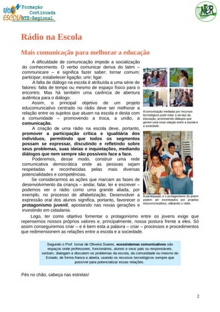 Rádio na Escola
Mais comunicação para melhorar a educação
A dificuldade de comunicação impede a socialização
do conhecimento. O verbo comunicar deriva do latim –
communicare – e significa fazer saber; tornar comum;
participar; estabelecer ligação; unir; ligar.
A falta de diálogo na escola é atribuída a uma série de
fatores: falta de tempo ou mesmo de espaço físico para o
encontro. Mas há também uma carência de abertura
autêntica para o diálogo.
Assim, o principal objetivo de um projeto
educomunicativo centrado no rádio deve ser melhorar a
relação entre os sujeitos que atuam na escola e desta com
a comunidade – promovendo a troca, a união, a
comunicação.
A criação de uma rádio na escola deve, portanto,
promover a participação crítica e igualitária dos
indivíduos, permitindo que todos os segmentos
possam se expressar, discutindo e refletindo sobre
seus problemas, suas ideias e inquietações, mediando
diálogos que nem sempre são possíveis face a face.
Poderemos, desse modo, construir uma rede
comunicativa democrática onde as pessoas sejam
respeitadas e reconhecidas pelas mais diversas
potencialidades e competências.
Se considerarmos as ações que marcam as fases de
desenvolvimento da criança – andar, falar, ler e escrever –
podemos ver o rádio como uma grande aliada, por
exemplo, no processo de alfabetização. Desenvolver a
expressão oral dos alunos significa, portanto, favorecer o
protagonismo juvenil, apostando nas novas gerações e
investindo em cidadania.
Logo, ter como objetivo fomentar o protagonismo entre os jovens exige que
repensemos nossos próprios valores e, principalmente, nossa postura frente a eles. Só
assim conseguiremos criar – e é bem esta a palavra – criar – processos e procedimentos
que redimensionem as relações entre a escola e a sociedade.
Pés no chão, cabeça nas estrelas!
2
 