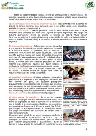 Todas as recomendações válidas dentro do planejamento e implementação de
projetos escolares em geral devem ser observadas num projeto voltado para a linguagem
radiofônica, o que equivale a dizer que precisamos de:
a) Uma concepção clara do tipo de projeto que se quer - Ideia definida sobre o alcance do
projeto no tempo (semana, mês, semestre, ano) e no âmbito (ciclo, série, disciplina,
período) do que se pretende realizar.
PERGUNTAS-CHAVE: O que se pretende construir? Uma oficina prática com duração
limitada? Uma atividade de apoio para alguma disciplina específica? Um grupo de
trabalho permanente dentro da escola (a “equipe do rádio”). Outra coisa?
Se o que se pretende é montar efetivamente uma estação de rádio restrita (veja sobre o
tema no Módulo Básico de rádio), é necessário ir adiante na análise dos passos a serem
seguidos.
b) Um ou mais objetivos - Relacionados com as demandas
a que o projeto de rádio deverá atender. A primeira demanda
é a natureza mesma do processo, isto é, melhorar o
coeficiente comunicativo das ações educativas. Tanto esta
questão quanto a maioria das outras demandas de natureza
curricular não são supridas com a atuação isolada de alguns
professores e/ou alunos, ou de um único plano de ação.
Então, é melhor partir dos objetivos propostos no PPP e
recortar especificamente aqueles que dizem respeito à
melhoria do coeficiente comunicativo no ambiente escolar.
PERGUNTAS-CHAVE: Até onde se quer chegar com o rádio
na escola? A escola dispõe de equipe, bem como de
recursos materiais e de tempo suficientes?
c) Uma (boa) justificativa - Embora tenhamos destacado a
pertinência e a importância da linguagem radiofônica no
PPP escolar em geral, um educador participativo
provavelmente se interessará pelas propostas que identifica
com os anseios de sua comunidade escolar e pelas quais
tem maior afinidade. Explicitar seu interesse pessoal, reforça
sua linha de argumentação para consolidar a rádio-escola.
PERGUNTA-CHAVE: Por que construir este projeto?
d) Uma equipe de trabalho - Se a escola pretende
implantar um projeto que funcione efetivamente como uma
forma de expressão de toda a comunidade, é necessário
que a direção e a coordenação pedagógica, se associem a
um grupo de professores e à liderança juvenil (ao Grêmio,
por exemplo, ou aos representantes de classes) para formar
um “grupo de trabalho” em condições de pensar como a
rádio será implantada.
O compromisso inicial de um grupo pequeno e dedicado é
sempre preferível ao apoio genérico de muitos. Logo que
conseguir os nomes dos colaboradores, procure reuni-los
para elaborar conjuntamente o planejamento, dividir as
tarefas e fechar prazos de execução. É importante lembrar
4
 