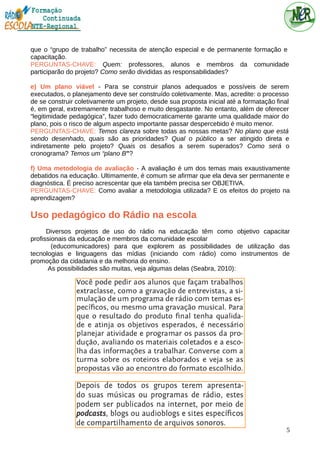 que o “grupo de trabalho” necessita de atenção especial e de permanente formação e
capacitação.
PERGUNTAS-CHAVE: Quem: professores, alunos e membros da comunidade
participarão do projeto? Como serão divididas as responsabilidades?
e) Um plano viável - Para se construir planos adequados e possíveis de serem
executados, o planejamento deve ser construído coletivamente. Mas, acredite: o processo
de se construir coletivamente um projeto, desde sua proposta inicial até a formatação final
é, em geral, extremamente trabalhoso e muito desgastante. No entanto, além de oferecer
“legitimidade pedagógica”, fazer tudo democraticamente garante uma qualidade maior do
plano, pois o risco de algum aspecto importante passar despercebido é muito menor.
PERGUNTAS-CHAVE: Temos clareza sobre todas as nossas metas? No plano que está
sendo desenhado, quais são as prioridades? Qual o público a ser atingido direta e
indiretamente pelo projeto? Quais os desafios a serem superados? Como será o
cronograma? Temos um “plano B”?
f) Uma metodologia de avaliação - A avaliação é um dos temas mais exaustivamente
debatidos na educação. Ultimamente, é comum se afirmar que ela deva ser permanente e
diagnóstica. É preciso acrescentar que ela também precisa ser OBJETIVA.
PERGUNTAS-CHAVE: Como avaliar a metodologia utilizada? E os efeitos do projeto na
aprendizagem?
Uso pedagógico do Rádio na escola
Diversos projetos de uso do rádio na educação têm como objetivo capacitar
profissionais da educação e membros da comunidade escolar
(educomunicadores) para que explorem as possibilidades de utilização das
tecnologias e linguagens das mídias (iniciando com rádio) como instrumentos de
promoção da cidadania e da melhoria do ensino.
As possibilidades são muitas, veja algumas delas (Seabra, 2010):
5
 