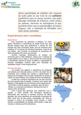 Experiências bem sucedidas
Radio Rural
Nos municípios de Santarém e Belterra, no Pará,
ganha relevância a experiência da Rádio Rural que vem
abrindo espaço para que professores e alunos de 400
escolas dos dois municípios façam uso da emissora para
mobilizar 37 mil alunos da Floresta Amazônica. Trata-se de
um projeto que consiste na produção de programas de
rádio veiculados três vezes por semana.
Cynthia Camargo, idealizadora do projeto, em
entrevista para a ONG Midiativa, explica que “a aliança da
escola pública com o rádio, o maior veículo de comunicação
e intercâmbio cultural do Brasil, amplifica a capacidade de
formular estratégias criativas para uma educação de
qualidade chegar o mais longe possível”.
Voz da Liberdade
Um projeto que aglutina a experiência de produção
comunitária com emissão aberta, via FM, é da rádio Voz da
Liberdade. Ela é dirigida por crianças e adolescentes no
espaço da Fundação Casa Grande, localizado no sertão do
Ceará, em Nova Olinda, uma cidade de onze mil habitantes.
A rádio foi a primeira experiência de uso dos recursos
da comunicação pela Fundação. Começou com quatro alto
falantes e hoje dispõe de uma emissora com frequência de
104,9 MHz e 25W de potência, atingindo, além de Nova
Olinda, os municípios de Altaneira, Santana do Cariri e
alguns sítios de Assaré.
Com a ajuda dos parceiros que colaboram com o
projeto, a Casa Grande FM conseguiu equipar-se,
oferecendo aos meninos e meninas recursos de última
geração, tais como aparelhos de reprodução e gravação de
CDs, mesa som de oito canais, computador, etc. Para as
crianças e jovens da Fundação Casa Grande, o rádio
oferece a possibilidade de divulgar informações e falar das
músicas e artistas que lhes dão prazer.
6
 