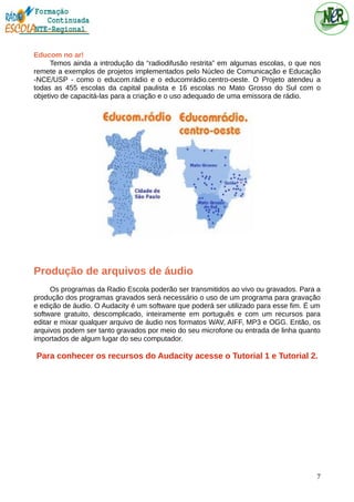 Educom no ar!
Temos ainda a introdução da “radiodifusão restrita” em algumas escolas, o que nos
remete a exemplos de projetos implementados pelo Núcleo de Comunicação e Educação
-NCE/USP - como o educom.rádio e o educomrádio.centro-oeste. O Projeto atendeu a
todas as 455 escolas da capital paulista e 16 escolas no Mato Grosso do Sul com o
objetivo de capacitá-las para a criação e o uso adequado de uma emissora de rádio.
Produção de arquivos de áudio
Os programas da Radio Escola poderão ser transmitidos ao vivo ou gravados. Para a
produção dos programas gravados será necessário o uso de um programa para gravação
e edição de áudio. O Audacity é um software que poderá ser utilizado para esse fim. É um
software gratuito, descomplicado, inteiramente em português e com um recursos para
editar e mixar qualquer arquivo de áudio nos formatos WAV, AIFF, MP3 e OGG. Então, os
arquivos podem ser tanto gravados por meio do seu microfone ou entrada de linha quanto
importados de algum lugar do seu computador.
Para conhecer os recursos do Audacity acesse o Tutorial 1 e Tutorial 2.
7
 