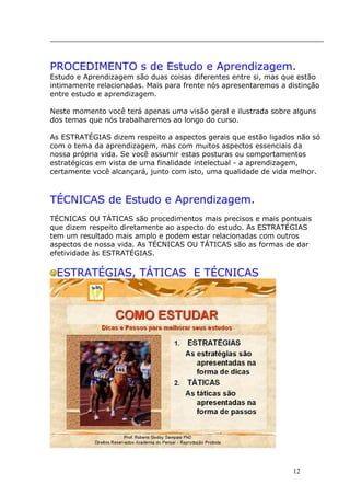 _____________________________________________________________
PROCEDIMENTO s de Estudo e Aprendizagem.
Estudo e Aprendizagem são duas coisas diferentes entre si, mas que estão
intimamente relacionadas. Mais para frente nós apresentaremos a distinção
entre estudo e aprendizagem.
Neste momento você terá apenas uma visão geral e ilustrada sobre alguns
dos temas que nós trabalharemos ao longo do curso.
As ESTRATÉGIAS dizem respeito a aspectos gerais que estão ligados não só
com o tema da aprendizagem, mas com muitos aspectos essenciais da
nossa própria vida. Se você assumir estas posturas ou comportamentos
estratégicos em vista de uma finalidade intelectual - a aprendizagem,
certamente você alcançará, junto com isto, uma qualidade de vida melhor.
TÉCNICAS de Estudo e Aprendizagem.
TÉCNICAS OU TÁTICAS são procedimentos mais precisos e mais pontuais
que dizem respeito diretamente ao aspecto do estudo. As ESTRATÉGIAS
tem um resultado mais amplo e podem estar relacionadas com outros
aspectos de nossa vida. As TÉCNICAS OU TÁTICAS são as formas de dar
efetividade às ESTRATÉGIAS.
ESTRATÉGIAS, TÁTICAS E TÉCNICAS
12
 