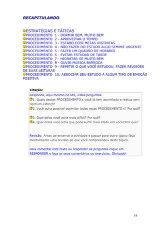 RECAPITULANDO
ESTRATÉGIAS E TÁTICAS
PROCEDIMENTO 1 - DORMIR BEM, MUITO BEM
PROCEDIMENTO 2 - APROVEITAR O TEMPO
PROCEDIMENTO 3 - ESTABELECER METAS DISTINTAS
PROCEDIMENTO 4 - NÃO FAZER DO ESTUDO ALGO SEMPRE URGENTE
PROCEDIMENTO 5 - FAZER UM QUADRO DE HORÁRIO
PROCEDIMENTO 6 - EVITAR ESTUDAR DE TARDE
PROCEDIMENTO 7 - HIDRATAR-SE MUITO BEM
PROCEDIMENTO 8 - OUVIR MÚSICA BARROCA
PROCEDIMENTO 9 - REPETIR O QUE VOCÊ ESTUDOU, FAZER REVISÕES
DE SUAS LEITURAS
PROCEDIMENTO 10: ASSOCIAR SEU ESTUDO A ALGUM TIPO DE EMOÇÃO
POSITIVA
Citação:
Responda, aqui mesmo no site, estas perguntas:
1. Quais destes PROCEDIMENTO s você já tem assimilado e realiza sem
nenhum esforço?
2. Você acha possível assimilar todas estas PROCEDIMENTO s? Por quê?
3. Qual delas você acha mais difícil? Por quê?
4. Qual delas você acha que pode surtir mais efeito em você? Por quê?
Revisão: Antes de encerrar a atividade e passar para outro tópico faça
mentalmente uma revisão do que você compreendeu deste tópico.
Para comentar este texto ou responder as perguntas clique em
RESPONDER e faça os seus comentários ou exercícios. Obrigado!
19
 